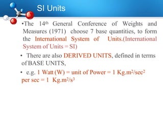 SI Units
•The 14th General Conference of Weights and
Measures (1971) choose 7 base quantities, to form
the International System of Units.(International
System of Units = SI)
• There are also DERIVED UNITS, defined in terms
of BASE UNITS,
• e.g. 1 Watt (W) = unit of Power = 1 Kg.m2/sec2
per sec = 1 Kg.m2/s3
 