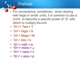 Prefixes
• For convenience, sometimes, when dealing
with large or small units, it is common to use a
prefix to describe a specific power of 10 with
which to multiply the unit.
• 1012 = Tera = T
• 109 = Giga = G
• 106 = Mega = M
• 103 = Kilo = k
• 10-3 = milli = m
• 10-6 = micro = 
• 10-9 = nano = n
• 10-12 = pico = p
 