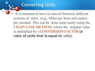 Converting Units
• It is common to have to convert between different
systems of units (e.g., Miles per hour and metres
per second). This can be done most easily using the
CHAIN LINK METHOD, where the original value
is multiplied by a CONVERSION FACTOR (a
ratio of units that is equal to unity).
 