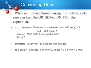 Converting Units
• When multiplying through using this method, make
sure you keep the ORIGINAL UNITS in the
expression.
• e.g., 1 minute = 60 seconds, therefore (1 min / 60 secs) = 1
• and (60 secs / 1
min) = 1 Note that 60 does not equal 1
though!
• Therefore, to convert 180 seconds into minutes,
• 180 secs = (180 secs) x (1 min/ 60 secs) = 3 x 1 min = 3 min.
 