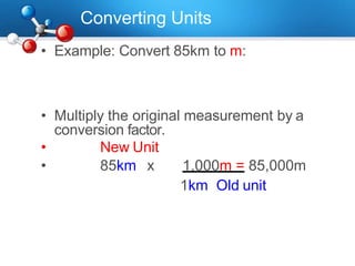 Converting Units
• Example: Convert 85km to m:
• Multiply the original measurement by a
conversion factor.
• New Unit
• 85km x 1,000m = 85,000m
1km Old unit
 