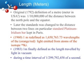 Length (Meters)
• Original (1792) definition of a metre (meter in
USA!) was 1/10,000,000 of the distance between
the north pole and the equator.
• Later the standards was changed to the distance
between two lines on particular standard Platinum-
Iridium bar kept in Paris.
• (1960) 1 m redefined as 1,650,763.73 wavelengths
of the (orange/red) light emitted from atoms of the
isotope 86Kr.
• (1983) 1m finally defined as the length travelled by
light in vacuum
• during a time interval of 1/299,792,458 of a second.
 