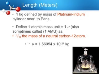 Length (Meters)
• 1 kg defined by mass of Platinum-Iridium
cylinder near to Paris.
• Define 1 atomic mass unit = 1 u (also
sometimes called (1 AMU) as
• 1/12 the mass of a neutral carbon-12atom.
• 1 u = 1.66054 x 10-27 kg
 