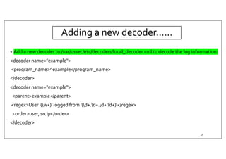 Adding a new decoder……
• Add a new decoder to /var/ossec/etc/decoders/local_decoder.xml to decode the log information:
<decoder name="example">
<program_name>^example</program_name>
</decoder>
<decoder name="example">
<parent>example</parent>
<regex>User '(w+)' logged from '(d+.d+.d+.d+)'</regex>
<order>user, srcip</order>
</decoder>
17
 