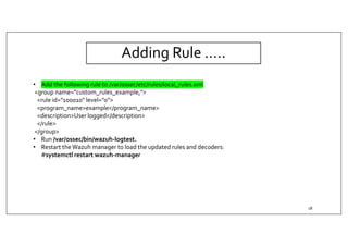 Adding Rule …..
• Add the following rule to /var/ossec/etc/rules/local_rules.xml.
<group name="custom_rules_example,">
<rule id="100010" level="0">
<program_name>example</program_name>
<description>User logged</description>
</rule>
</group>
• Run /var/ossec/bin/wazuh-logtest.
• Restart theWazuh manager to load the updated rules and decoders:
#systemctl restart wazuh-manager
18
 