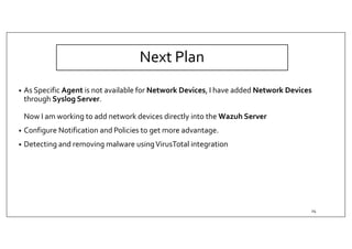 Next Plan
• As Specific Agent is not available for Network Devices, I have added Network Devices
through Syslog Server.
Now I am working to add network devices directly into the Wazuh Server
• Configure Notification and Policies to get more advantage.
• Detecting and removing malware usingVirusTotal integration
24
 