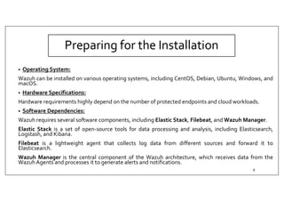 Preparing for the Installation
• Operating System:
Wazuh can be installed on various operating systems, including CentOS, Debian, Ubuntu, Windows, and
macOS.
• Hardware Specifications:
Hardware requirements highly depend on the number of protected endpoints and cloud workloads.
• Software Dependencies:
Wazuh requires several software components, including Elastic Stack, Filebeat, and Wazuh Manager.
Elastic Stack is a set of open-source tools for data processing and analysis, including Elasticsearch,
Logstash, and Kibana.
Filebeat is a lightweight agent that collects log data from different sources and forward it to
Elasticsearch.
Wazuh Manager is the central component of the Wazuh architecture, which receives data from the
WazuhAgents and processes it to generate alerts and notifications.
8
 