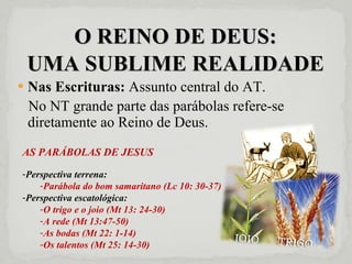 O REINO DE DEUS: UMA SUBLIME REALIDADE Nas Escrituras:  Assunto central do AT. No NT grande parte das parábolas refere-se diretamente ao Reino de Deus. AS PARÁBOLAS DE JESUS Perspectiva terrena:  Parábola do bom samaritano (Lc 10: 30-37) Perspectiva escatológica: O trigo e o joio (Mt 13: 24-30) A rede (Mt 13:47-50) As bodas (Mt 22: 1-14) Os talentos (Mt 25: 14-30) 