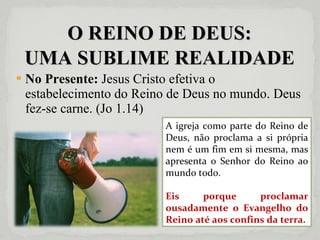 O REINO DE DEUS: UMA SUBLIME REALIDADE No Presente:  Jesus Cristo efetiva o estabelecimento do Reino de Deus no mundo. Deus fez-se carne. (Jo 1.14) A igreja como parte do Reino de Deus, não proclama a si própria nem é um fim em si mesma, mas apresenta o Senhor do Reino ao mundo todo. Eis porque proclamar ousadamente o Evangelho do Reino até aos confins da terra. 