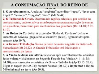 A CONSUMAÇÃO FINAL DO REINO DE DEUS 1. O Arrebatamento.  A palavra “arrebatar” quer dizer “raptar”, “levar com ímpeto”, “arrancar”, “resgatar”, “tirar”. (Mt 24.44). 2. O Tribunal de Cristo.  Ocorrerá nas regiões celestiais, por ocasião do arrebatamento, onde os salvos estarão presentes para a prestação de contas de suas obras, bem como para recebimento dos galardões (Rm 14.10; 2 Co 5.10). 3. As Bodas do Cordeiro.  A expressão “Bodas do Cordeiro” define o encontro da noiva (a Igreja) com o seu noivo (Jesus), agora unidos para sempre. (Ap 19.7). 4. A Grande Tribulação.  Será o período de maior angústia da história da humanidade (Mt 24.22). A Grande Tribulação terá início após o arrebatamento da Igreja. 5. A Vinda de Jesus em Glória.  Sete anos após o arrebatamento, o Senhor Jesus voltará visivelmente, na Segunda Fase da Sua Vinda (At 1.11; Mt 24.30) para ressuscitar os mártires da Grande Tribulação (Ap 13.15; 20.4); julgar as nações (Mt 25.31); prender Satanás (20.1,2) e  implantar o Reino Milenial aqui na terra  (Ap 20.3). 