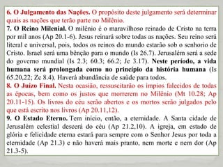 6. O Julgamento das Nações.  O propósito deste julgamento será determinar quais as nações que terão parte no Milênio.  7. O Reino Milenial.  O milênio é o maravilhoso reinado de Cristo na terra por mil anos (Ap 20.1-6). Jesus reinará sobre todas as nações. Seu reino será literal e universal, pois, todos os reinos do mundo estarão sob o senhorio de Cristo. Israel será uma bênção para o mundo (Is 26.7). Jerusalém será a sede do governo mundial (Is 2.3; 60.3; 66.2; Je 3.17).  Neste período, a vida humana será prolongada como no princípio da história humana  (Is 65.20,22; Zc 8.4). Haverá abundância de saúde para todos. 8. O Juízo Final.  Nesta ocasião, ressuscitarão os ímpios falecidos de todas as épocas, bem como os justos que morrerem no Milênio (Mt 10.28; Ap 20.11-15). Os livros do céu serão abertos e os mortos serão julgados pelo que está escrito nos livros (Ap 20.11,12). 9. O Estado Eterno.  Tem início, então, a eternidade. A Santa cidade de Jerusalém celestial descerá do céu (Ap 21.2,10). A igreja, em estado de glória e felicidade eterna estará para sempre com o Senhor Jesus por toda a eternidade (Ap 21.3) e não haverá mais pranto, nem morte e nem dor (Ap 21.3-5). 