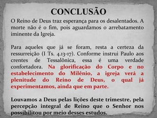 O Reino de Deus traz esperança para os desalentados. A morte não é o fim, pois aguardamos o arrebatamento iminente da Igreja. Para aqueles que já se foram, resta a certeza da ressurreição (I Ts. 4.13-17). Conforme instrui Paulo aos crentes de Tessalônica, essa é uma verdade confortadora.  Na glorificação do Corpo e no estabelecimento do Milênio, a igreja verá a plenitude do Reino de Deus, o qual já experimentamos, ainda que em parte. Louvamos a Deus pelas lições deste trimestre, pela percepção integral de Reino que o Senhor nos possibilitou por meio desses estudos.  CONCLUSÃO 