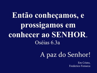 A paz do Senhor! Então conheçamos, e prossigamos em conhecer ao SENHOR . Oséias 6.3a  Em Cristo, Frederico Fonseca 