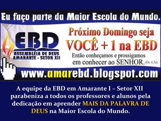 A equipe da EBD em Amarante I – Setor XII  parabeniza a todos os professores e alunos pela dedicação em aprender  MAIS DA PALAVRA DE DEUS  na Maior Escola do Mundo. 