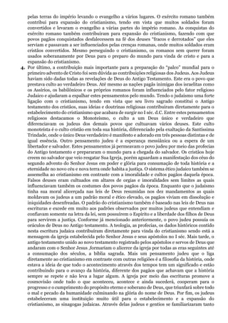 pelas terras do império levando o evangelho a vários lugares. O exército romano também
contribui para expansão do cristianismo, tendo em vista que muitos soldados foram
convertidos e levaram o evangelho a várias partes do império romano. As conquistas do
exército romano também contribuíram para expansão do cristianismo, fazendo com que
povos pagãos conquistados desfalecessem na fé dos deuses “fracos e derrotados” que eles
serviam e passavam a ser influenciados pelas crenças romanas, onde muitos soldados eram
cristãos convertidos. Mesmo perseguindo o cristianismo, os romanos sem querer foram
usados soberanamente por Deus para o preparo do mundo para vinda de cristo e para a
expansão do cristianismo.
4. Por último, a contribuição mais importante para a preparação do “palco” mundial para o
primeiro advento de Cristo foi sem dúvida as contribuições religiosas dos Judeus. Aos Judeus
haviam sido dadas todas as revelações de Deus do Antigo Testamento. Este era o povo que
prestava culto ao verdadeiro Deus. Até mesmo as nações pagãs inimigas dos israelitas como
os Assírios, os babilônicos e os próprios romanos foram influenciados pelo fator religioso
Judaico e ajudaram a espalhar estes pensamentos pelo mundo. Tendo o judaísmo uma forte
ligação com o cristianismo, tendo em vista que seu livro sagrado constitui o Antigo
testamento dos cristãos, suas ideias e doutrinas religiosas contribuíram diretamente para o
estabelecimento do cristianismo que acabara de surgir no I séc. d.C. Entre estes pensamentos
religiosos destacamos o Monoteísmo, o culto a um Deus único e verdadeiro que
diferenciavam os judeus dos demais povos que cultuavam vários deuses. Este culto
monoteísta é o culto cristão em toda sua história, diferenciado pela exaltação da Santíssima
Trindade, onde o único Deus verdadeiro é manifesto e adorado em três pessoas distintas e de
igual essência. Outro pensamento judeu é a esperança messiânica ou a espera de um
libertador e salvador. Estes pensamentos já permeavam o povo judeu por meio das profecias
do Antigo testamento e prepararam o mundo para a chegada do salvador. Os cristãos hoje
creem no salvador que veio resgatar Sua Igreja, porém aguardam a manifestação dos céus do
segundo advento do Senhor Jesus em poder e glória para consumação de toda história e a
eternidade no novo céu e nova terra onde habita a justiça. O sistema ético judaico também se
assemelha ao cristianismo em contraste com a imoralidade e cultos pagãos daquela época.
Falsos deuses eram cultuados em altares de orgias e imoralidades sem limites as quais
influenciavam também os costumes dos povos pagãos da época. Enquanto que o judaísmo
tinha sua moral alicerçada nas leis de Deus resumidas nos dez mandamentos as quais
moldavam os judeus a um padrão moral e ético elevado, os pagãos viviam em dissolução e
iniquidades desenfreadas. O padrão do cristianismo também é baseado nas leis de Deus nas
escrituras e excede em muito aos padrões observados por muitos judeus que entendiam e
confiavam somente na letra da lei, sem possuírem o Espírito e a liberdade dos filhos de Deus
para servirem a justiça. Conforme já mencionado anteriormente, o povo judeu possuía os
oráculos de Deus no Antigo testamento. A teologia, as profecias, os dados históricos contido
nesta escritura judaica contribuíram diretamente para vinda do cristianismo sendo está a
mensagem da igreja estabelecida pelo Senhor Jesus e seus apóstolos no I séc. Mais tarde, o
antigo testamento unido ao novo testamento registrado pelos apóstolos e servos de Deus que
andaram com o Senhor Jesus ,formariam o alicerce da igreja por todas as eras seguintes até
a consumação dos séculos, a bíblia sagrada. Mais um pensamento judeu que o liga
diretamente ao cristianismo em contraste com outras religiões é a filosofia da história, onde
estava a ideia de que todo o acontecimento através dos tempos tem um significado e estão
contribuindo para o avanço da história, diferente dos pagãos que achavam que a história
sempre se repete e não leva a lugar algum. A igreja por meio das escrituras promove a
cosmovisão onde tudo o que aconteceu, acontece e ainda sucederá, cooperam para o
progresso e o cumprimento do propósito eterno e soberano de Deus, que triunfará sobre todo
o mal e pecado da humanidade culminando na glória do nome de Deus. Por fim, os judeus
estabeleceram uma instituição muito útil para o estabelecimento e a expansão do
cristianismo, as sinagogas judaicas. Através delas judeus e gentios se familiarizaram tanto
 