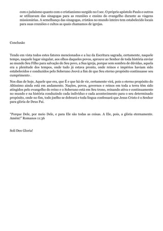 com o judaísmo quanto com o cristianismo surgido no I sec. O próprio apóstolo Paulo e outros
se utilizavam das sinagogas para as reuniões e ensino do evangelho durante as viagens
missionárias. A semelhança das sinagogas, cristãos no mundo inteiro tem estabelecido locais
para suas reuniões e cultos as quais chamamos de igrejas.
Conclusão
Tendo em vista todos estes fatores mencionados e a luz da Escritura sagrada, certamente, naquele
tempo, naquele lugar singular, aos olhos daqueles povos, aprouve ao Senhor de toda história enviar
ao mundo Seu Filho para salvação do Seu povo, a Sua igreja, porque sem sombra de dúvidas, aquela
era a plenitude dos tempos, onde tudo já estava pronto, onde reinos e impérios haviam sido
estabelecidos e conduzidos pelo Soberano Jeová a fim de que Seu eterno propósito continuasse seu
cumprimento .
Nos dias de hoje, Aquele que era, que É e que há de vir, certamente virá, pois o eterno propósito do
Altíssimo ainda está em andamento. Nações, povos, governos e reinos em toda a terra têm sido
atingidos pelo evangelho do reino e o Soberano está em Seu trono, reinando ativa e continuamente
no mundo e na história conduzindo cada indivíduo e cada acontecimento para o seu determinado
propósito, onde no fim, todo joelho se dobrará e toda língua confessará que Jesus Cristo é o Senhor
para glória de Deus Pai.
“Porque Dele, por meio Dele, e para Ele são todas as coisas. A Ele, pois, a glória eternamente.
Amém!” Romanos 11:36
Soli Deo Gloria!
 