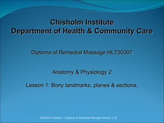 Chisholm Institute Department of Health & Community Care Diploma of Remedial Massage HLT50307     Anatomy & Physiology 2   Lesson 1:  Bony landmarks, planes & sections, Chisholm Institute – Diploma of Remedial Massage Version 1.10 