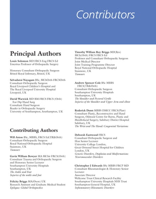 Principal Authors
Louis Solomon MD FRCS Eng FRCS Ed
Emeritus Professor of Orthopaedic Surgery
Honorary Consultant Orthopaedic Surgeon
Bristol Royal Inﬁrmary, Bristol, UK
Selvadurai Nayagam BSc, MChOrth FRCSOrth
Consultant Orthopaedic Surgeon
Royal Liverpool Children’s Hospital and
The Royal Liverpool University Hospital
Liverpool, UK
David Warwick MD BM FRCS FRCS (Orth)
Eur Dip Hand Surg
Consultant Hand Surgeon
Reader in Orthopaedic Surgery
University of Southampton, Southampton, UK
Contributing Authors
Will Aston BSc, MBBS, FRCS Ed(TR&Orth)
Consultant Orthopaedic Surgeon
Royal National Orthopaedic Hospital
Stanmore, UK
Tumours
Gavin William Bowyer MA MChir FRCS(Orth)
Consultant Trauma and Orthopaedic Surgeon
and Honorary Senior Lecturer
Southampton University Hospitals
Southampton, UK
The Ankle and Foot
Injuries of the ankle and foot
Felicity Briggs MA(Oxon) UK
Research Assistant and Graduate Medical Student
Epilogue: Global Orthopaedics
Timothy William Roy Briggs MD(Res)
MCh(Orth) FRCS FRCS Ed
Professor and Consultant Orthopaedic Surgeon
Joint Medical Director
Joint Training Programme Director
Royal National Orthopaedic Hospital
Stanmore, UK
Tumours
Andrew Spencer Cole BSc MBBS
FRCS(TR&Orth)
Consultant Orthopaedic Surgeon
Southampton University Hospitals
Southampton, UK
The Shoulder and Pectoral Girdle
Injuries of the Shoulder and Upper Arm and elbow
Roderick Dunn MBBS DMCC FRCS(Plast)
Consultant Plastic, Reconstructive and Hand
Surgeon, Odstock Centre for Burns, Plastic and
Maxillofacial Surgery, Salisbury District Hospital
Salisbury, UK
The Wrist and The Hand: Congenital Variations
Deborah Eastwood FRCS
Consultant Orthopaedic Surgeon and
Hon Senior Lecturer
University College London;
Great Ormond Street Hospital for Children
London, UK
Genetic Disorders, Dysplasias and Malformations
Neuromuscular Disorders
Christopher J Edwards BSc MBBS FRCP MD
Consultant Rheumatologist & Honorary Senior
Lecturer
Associate Director
Wellcome Trust Clinical Research Facility
Southampton University Hospitals NHS Trust
Southampton General Hospital, UK
Inﬂammatory Rheumatic Disorders
Contributors
 