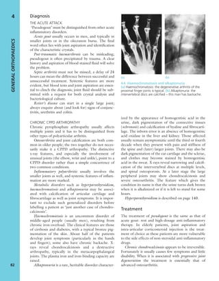 Diagnosis
THE ACUTE ATTACK
‘Pseudogout’ must be distinguished from other acute
inﬂammatory disorders.
Acute gout usually occurs in men, and typically in
smaller joints or in the olecranon bursa. The ﬁnal
word often lies with joint aspiration and identiﬁcation
of the characteristic crystals.
Post-traumatic haemarthrosis can be misleading;
pseudogout is often precipitated by trauma. A clear
history and aspiration of blood-stained ﬂuid will solve
the problem.
Septic arthritis must not be missed; a delay of 24
hours can mean the difference between successful and
unsuccessful treatment. Systemic features are more
evident, but blood tests and joint aspiration are essen-
tial to clinch the diagnosis; joint ﬂuid should be sub-
mitted with a request for both crystal analysis and
bacteriological culture.
Reiter’s disease can start in a single large joint;
always enquire about (and look for) signs of conjunc-
tivitis, urethritis and colitis.
CHRONIC CPPD ARTHROPATHY
Chronic pyrophosphate arthropathy usually affects
multiple joints and it has to be distinguished from
other types of polyarticular arthritis.
Osteoarthritis and joint calciﬁcation are both com-
mon in older people; the two together do not neces-
sarily make it a CPPD arthropathy. The distinctive
x-ray features, and especially the involvement of
unusual joints (the elbow, wrist and ankle), point to a
CPPD disorder rather than a simple concurrence of
two common conditions.
Inﬂammatory polyarthritis usually involves the
smaller joints as well, and systemic features of inﬂam-
mation are more marked.
Metabolic disorders such as hyperparathyroidism,
haemochromatosis and alkaptonuria may be associ-
ated with calcification of articular cartilage and
fibrocartilage as well as joint symptoms. It is impor-
tant to exclude such generalized disorders before
labelling a patient as ‘just another case of chondro-
calcinosis’.
Haemochromatosis is an uncommon disorder of
middle-aged people (usually men), resulting from
chronic iron overload. The clinical features are those
of cirrhosis and diabetes, with a typical bronze pig-
mentation of the skin. About half of the patients
develop joint symptoms (particularly in the hands
and fingers); some also have chronic backache. X-
rays reveal chondrocalcinosis and a destructive
arthropathy, typically in the metacarpophalangeal
joints. The plasma iron and iron-binding capacity are
raised.
Alkaptonuria is a rare, heritable disorder character-
ized by the appearance of homogentisic acid in the
urine, dark pigmentation of the connective tissues
(ochronosis) and calciﬁcation of hyaline and ﬁbrocarti-
lage. The inborn error is an absence of homogentisic
acid oxidase in the liver and kidney. Those affected
usually remain asymptomatic until the third or fourth
decade when they present with pain and stiffness of
the spine and (later) larger joints. There may also be
dark pigmentation of the ear cartilage and the sclerae,
and clothes may become stained by homogentisic
acid in the sweat. X-rays reveal narrowing and calciﬁ-
cation of the intervertebral discs at multiple levels,
and spinal osteoporosis. At a later stage the large
peripheral joints may show chondrocalcinosis and
severe osteoarthritis. The feature which gives the
condition its name is that the urine turns dark brown
when it is alkalinized or if it is left to stand for some
hours.
Hyperparathyroidism is described on page 140.
Treatment
The treatment of pseudogout is the same as that of
acute gout: rest and high-dosage anti-inflammatory
therapy. In elderly patients, joint aspiration and
intra-articular corticosteroid injection is the treat-
ment of choice as these patients are more vulnerable
to the side effects of non-steroidal anti-inflammatory
drugs.
Chronic chondrocalcinosis appears to be irreversible.
Fortunately it usually causes few symptoms and little
disability. When it is associated with progressive joint
degeneration the treatment is essentially that of
advanced osteoarthritis.
GENERALORTHOPAEDICS
82
4
4.6 Haemochromatosis and alkaptonuria
(a) Haemochromatosis: the degenerative arthritis of the
proximal ﬁnger joints is typical. (b) Alkaptonuria: the
intervertebral discs are calciﬁed – this man has backache.
(a) (b)
 
