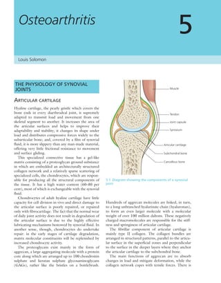Osteoarthritis
5
THE PHYSIOLOGY OF SYNOVIAL
JOINTS
ARTICULAR CARTILAGE
Hyaline cartilage, the pearly gristle which covers the
bone ends in every diarthrodeal joint, is supremely
adapted to transmit load and movement from one
skeletal segment to another. It increases the area of
the articular surfaces and helps to improve their
adaptability and stability; it changes its shape under
load and distributes compressive forces widely to the
subarticular bone; and, covered by a ﬁlm of synovial
ﬂuid, it is more slippery than any man-made material,
offering very little frictional resistance to movement
and surface gliding.
This specialized connective tissue has a gel-like
matrix consisting of a proteoglycan ground substance
in which are embedded an architecturally structured
collagen network and a relatively sparse scattering of
specialized cells, the chondrocytes, which are respon-
sible for producing all the structural components of
the tissue. It has a high water content (60–80 per
cent), most of which is exchangeable with the synovial
ﬂuid.
Chondrocytes of adult hyaline cartilage have little
capacity for cell division in vivo and direct damage to
the articular surface is poorly repaired, or repaired
only with ﬁbrocartilage. The fact that the normal wear
of daily joint activity does not result in degradation of
the articular surface is due to the highly effective
lubricating mechanisms bestowed by synovial ﬂuid. In
another sense, though, chondrocytes do undertake
repair: in the early stages of cartilage degradation,
matrix molecular constituents will be replenished by
increased chondrocyte activity.
The proteoglycans exist mainly in the form of
aggrecan, a large aggregating molecule with a protein
core along which are arranged up to 100 chondroitin
sulphate and keratan sulphate glycosaminoglycans
(GAGs), rather like the bristles on a bottlebrush.
Hundreds of aggrecan molecules are linked, in turn,
to a long unbranched hyalurinate chain (hyaluronan),
to form an even larger molecule with a molecular
weight of over 100 million daltons. These negatively
charged macromolecules are responsible for the stiff-
ness and springiness of articular cartilage.
The ﬁbrillar component of articular cartilage is
mainly type II collagen. The collagen bundles are
arranged in structured patterns, parallel to the articu-
lar surface in the superﬁcial zones and perpendicular
to the surface in the deeper layers where they anchor
the articular cartilage to the subchondral bone.
The main functions of aggrecan are to absorb
changes in load and mitigate deformation, while the
collagen network copes with tensile forces. There is
5.1 Diagram showing the components of a synovial
joint
Muscle
Tendon
Joint capsule
Synovium
Articular cartilage
Subchondral bone
Cancellous bone
Louis Solomon
 