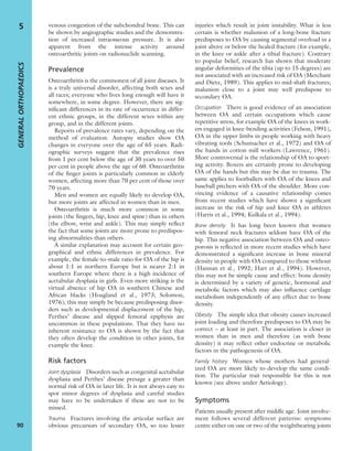 venous congestion of the subchondral bone. This can
be shown by angiographic studies and the demonstra-
tion of increased intraosseous pressure. It is also
apparent from the intense activity around
osteoarthritic joints on radionuclide scanning.
Prevalence
Osteoarthritis is the commonest of all joint diseases. It
is a truly universal disorder, affecting both sexes and
all races; everyone who lives long enough will have it
somewhere, in some degree. However, there are sig-
niﬁcant differences in its rate of occurrence in differ-
ent ethnic groups, in the different sexes within any
group, and in the different joints.
Reports of prevalence rates vary, depending on the
method of evaluation. Autopsy studies show OA
changes in everyone over the age of 65 years. Radi-
ographic surveys suggest that the prevalence rises
from 1 per cent below the age of 30 years to over 50
per cent in people above the age of 60. Osteoarthritis
of the ﬁnger joints is particularly common in elderly
women, affecting more than 70 per cent of those over
70 years.
Men and women are equally likely to develop OA,
but more joints are affected in women than in men.
Osteoarthritis is much more common in some
joints (the ﬁngers, hip, knee and spine) than in others
(the elbow, wrist and ankle). This may simply reﬂect
the fact that some joints are more prone to predispos-
ing abnormalities than others.
A similar explanation may account for certain geo-
graphical and ethnic differences in prevalence. For
example, the female-to-male ratio for OA of the hip is
about 1:1 in northern Europe but is nearer 2:1 in
southern Europe where there is a high incidence of
acetabular dysplasia in girls. Even more striking is the
virtual absence of hip OA in southern Chinese and
African blacks (Hoagland et al., 1973; Solomon,
1976); this may simply be because predisposing disor-
ders such as developmental displacement of the hip,
Perthes’ disease and slipped femoral epiphysis are
uncommon in these populations. That they have no
inherent resistance to OA is shown by the fact that
they often develop the condition in other joints, for
example the knee.
Risk factors
Joint dysplasia Disorders such as congenital acetabular
dysplasia and Perthes’ disease presage a greater than
normal risk of OA in later life. It is not always easy to
spot minor degrees of dysplasia and careful studies
may have to be undertaken if these are not to be
missed.
Trauma Fractures involving the articular surface are
obvious precursors of secondary OA, so too lesser
injuries which result in joint instability. What is less
certain is whether malunion of a long-bone fracture
predisposes to OA by causing segmental overload in a
joint above or below the healed fracture (for example,
in the knee or ankle after a tibial fracture). Contrary
to popular belief, research has shown that moderate
angular deformities of the tibia (up to 15 degrees) are
not associated with an increased risk of OA (Merchant
and Dietz, 1989). This applies to mid-shaft fractures;
malunion close to a joint may well predispose to
secondary OA.
Occupation There is good evidence of an association
between OA and certain occupations which cause
repetitive stress, for example OA of the knees in work-
ers engaged in knee-bending activities (Felson, 1991),
OA in the upper limbs in people working with heavy
vibrating tools (Schumacher et al., 1972) and OA of
the hands in cotton mill workers (Lawrence, 1961).
More controversial is the relationship of OA to sport-
ing activity. Boxers are certainly prone to developing
OA of the hands but this may be due to trauma. The
same applies to footballers with OA of the knees and
baseball pitchers with OA of the shoulder. More con-
vincing evidence of a causative relationship comes
from recent studies which have shown a signiﬁcant
increase in the risk of hip and knee OA in athletes
(Harris et al., 1994; Kulkala et al., 1994).
Bone density It has long been known that women
with femoral neck fractures seldom have OA of the
hip. This negative association between OA and osteo-
porosis is reﬂected in more recent studies which have
demonstrated a signiﬁcant increase in bone mineral
density in people with OA compared to those without
(Hannan et al., 1992; Hart et al., 1994). However,
this may not be simple cause and effect: bone density
is determined by a variety of genetic, hormonal and
metabolic factors which may also inﬂuence cartilage
metabolism independently of any effect due to bone
density.
Obesity The simple idea that obesity causes increased
joint loading and therefore predisposes to OA may be
correct – at least in part. The association is closer in
women than in men and therefore (as with bone
density) it may reﬂect other endocrine or metabolic
factors in the pathogenesis of OA.
Family history Women whose mothers had general-
ized OA are more likely to develop the same condi-
tion. The particular trait responsible for this is not
known (see above under Aetiology).
Symptoms
Patients usually present after middle age. Joint involve-
ment follows several different patterns: symptoms
centre either on one or two of the weightbearing joints
GENERALORTHOPAEDICS
90
5
 