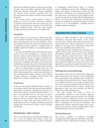 distributed epiphyseal dysplasia affecting particularly
the hips, knees and ankles; sometimes the vertebral
bodies also develop abnormally. During adulthood
the affected joints develop secondary OA: they
become painful and swollen, unstable and increasingly
deformed.
The second group consists mainly of girls at
puberty or a year or two later. Their main complaint
is of pain in the hip joints and even at that age x-ray
features of early protrusio acetabuli can be discerned.
During adulthood those with the most marked
changes develop typical features of secondary OA.
Causation
Various studies on the aetiology of Mseleni joint dis-
ease have failed to identify a convincing nutritional or
other environmental cause for this condition. There
seems little doubt that the group with typical features
of epiphyseal changes represent a heritable form of
multiple epiphyseal dysplasia or spondylo-epiphyseal
dysplasia.
It is uncertain whether those with protrusio acetab-
uli have been fully investigated as a separate entity.
However, what is well recognized is that features of
calcium deﬁciency rickets are found in African chil-
dren from this area (Pettifor, 2008) and that (at least
in the past) young girls in Kwazulu were the ones who
traditionally were given the work of carrying the loads
of water and other foodstuffs needed by their families
– often over long distances. Young boys were not
expected to do this work. Could this combination of
factors affecting girls have caused some distortion of
the acetabular socket before closure of the triradiate
cartilage? Whether a changing cultural milieu will
improve the situation remains to be seen.
Treatment
In the past the people of Mseleni lived as a fairly iso-
lated group without intermarrying among neighbour-
ing peoples and thereby changing the gene pool. As
with other endemic disorders, Mseleni disease is in
part a social problem and one can expect its preva-
lence to fall with increasing social mobility and
improved living conditions. Meanwhile, patients are
treated as are those with other types of OA, i.e. by
employing a mixture of analgesic medication, physical
therapy and reconstructive surgery where necessary
and feasible.
HANDIGODU JOINT DISEASE
This is yet another endemic polyosteoarthopathy, sim-
ilar to that of Mseleni joint disease, which was
encountered some 30 years ago in a Dalit community
in Handigodu, South-Western India. It evidently
starts in childhood and by early adulthood patients
appear with painful, swollen joints (mainly the hips
and knees), deformities and stunting of growth. In
the most severe cases they have great difﬁculty walk-
ing and are reduced to crawling. As with Mseleni joint
disease in the past, this community is isolated from
the general population and patients appear in family
clusters. It is, in all probability, a heritable form of
multiple epiphyseal dysplasia.
NEUROPATHIC JOINT DISEASE
Charcot, in 1868, described a type of destructive
arthropathy associated with disease of the central
nervous system. Almost all his patients had tabes dor-
salis, but the name ‘Charcot’s joint disease’ came to be
applied to any destructive arthropathy arising from
loss of pain sensibility and position sense.
Nowadays the most common cause is diabetic neu-
ropathy, which occurs in 0.2–0.5 per cent of patients
with diabetes mellitus; other causes are tabes dorsalis,
leprosy (affecting mainly the lower limb joints),
syringomyelia (upper and lower limbs), multiple scle-
rosis, myelomeningocele, spinal cord compression
and congenital indifference to pain. The term is also
applied (less accurately) to rapidly destructive forms of
osteoarthritis where there is no neurological lesion.
Pathogenesis and pathology
Neuropathic joints lack the normal reﬂex safeguards
against abnormal stress or injury and the subchondral
bone disintegrates with alarming speed. Unlike the
usual forms of osteoarthritis, this is a mainly destruc-
tive condition and there are few signs of repair. Some
cases show increased vascularity and osteoclastic activ-
ity in the subchondral bone; in others, capsular and
ligamentous laxity and joint instability go hand in
hand with articular disintegration.
The early changes are similar to those of
osteoarthritis. However, it soon becomes apparent
that this is a rapidly destructive process; the articular
surface breaks up, fragments of bone and cartilage
appear in the joint or embedded in the synovium, and
there is thickening of the synovial membrane and
marked joint effusion. In the late stages, there is com-
plete loss of articular cartilage, fragmentation of the
subchondral bone and joint subluxation.
Clinical features
The patient complains of weakness, instability,
swelling, laxity and progressive deformity of the joint:
usually the tarsal or ankle joints in diabetics, the large
GENERALORTHOPAEDICS
98
5
 