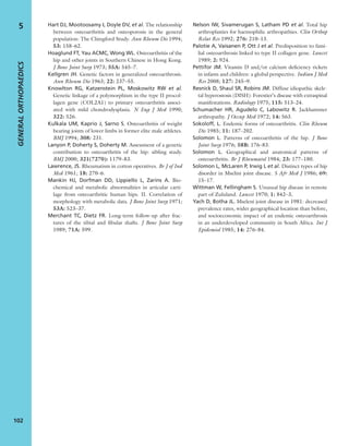 Hart DJ, Mootoosamy I, Doyle DV, et al. The relationship
between osteoarthritis and osteoporosis in the general
population: The Chingford Study. Ann Rheum Dis 1994;
53: 158–62.
Hoaglund FT, Yau ACMC, Wong WL. Osteoarthritis of the
hip and other joints in Southern Chinese in Hong Kong.
J Bone Joint Surg 1973; 55A: 545–7.
Kellgren JH. Genetic factors in generalized osteoarthrosis.
Ann Rheum Dis 1963; 22: 237–55.
Knowlton RG, Katzenstein PL, Moskowitz RW et al.
Genetic linkage of a polymorphism in the type II procol-
lagen gene (COL2A1) to primary osteoarthritis associ-
ated with mild chondrodysplasia. N Eng J Med 1990;
322: 526.
Kulkala UM, Kaprio J, Sarno S. Osteoarthritis of weight
bearing joints of lower limbs in former elite male athletes.
BMJ 1994; 308: 231.
Lanyon P, Doherty S, Doherty M. Assessment of a genetic
contribution to osteoarthritis of the hip: sibling study.
BMJ 2000; 321(7270): 1179–83.
Lawrence, JS. Rheumatism in cotton operatives. Br J of Ind
Med 1961; 18: 270–6.
Mankin HJ, Dorfman DD, Lippiello L, Zarins A. Bio-
chemical and metabolic abnormalities in articular carti-
lage from osteoarthritic human hips. II. Correlation of
morphology with metabolic data. J Bone Joint Surg 1971;
53A: 523–37.
Merchant TC, Dietz FR. Long-term follow-up after frac-
tures of the tibial and ﬁbular shafts. J Bone Joint Surg
1989; 71A: 599.
Nelson IW, Sivamerugan S, Latham PD et al. Total hip
arthroplasties for haemophilic arthropathies. Clin Orthop
Relat Res 1992; 276: 210–13.
Palotie A, Vaisanen P, Ott J et al. Predisposition to fami-
lial osteoarthrosis linked to type II collagen gene. Lancet
1989; 2: 924.
Pettifor JM. Vitamin D and/or calcium deﬁciency rickets
in infants and children: a global perspective. Indian J Med
Res 2008; 127: 245–9.
Resnick D, Shaul SR, Robins JM. Diffuse idiopathic skele-
tal hyperostosis (DISH): Forestier’s disease with extraspinal
manifestations. Radiology 1975; 115: 513–24.
Schumacher HR, Agudelo C, Labowitz R. Jackhammer
arthropathy. J Occup Med 1972; 14: 563.
Sokoloff, L. Endemic forms of osteoarthritis. Clin Rheum
Dis 1985; 11: 187–202.
Solomon L. Patterns of osteoarthritis of the hip. J Bone
Joint Surg 1976; 58B: 176–83.
Solomon L. Geographical and anatomical patterns of
osteoarthritis. Br J Rheumatol 1984; 23: 177–180.
Solomon L, McLaren P, Irwig L et al. Distinct types of hip
disorder in Mselini joint disease. S Afr Med J 1986; 69:
15–17.
Wittman W, Fellingham S. Unusual hip disease in remote
part of Zululand. Lancet 1970; 1: 842–3.
Yach D, Botha JL. Mseleni joint disease in 1981: decreased
prevalence rates, wider geographical location than before,
and socioeconomic impact of an endemic osteoarthrosis
in an underdeveloped community in South Africa. Int J
Epidemiol 1985; 14: 276–84.
GENERALORTHOPAEDICS
102
5
 