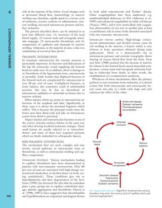 only at the expense of the others. Local changes such
as decreased blood ﬂow, haemorrhage or marrow
swelling can, therefore, rapidly spiral to a vicious cycle
of ischaemia, reactive oedema or inﬂammation, mar-
row swelling, increased intraosseous pressure and fur-
ther ischaemia.
The process described above can be initiated in at
least four different ways: (1) severance of the local
blood supply; (2) venous stasis and retrograde arteri-
olar stoppage; (3) intravascular thrombosis; and (4)
compression of capillaries and sinusoids by marrow
swelling. Ischaemia, in the majority of cases, is due to a
combination of several of these factors.
TRAUMATIC OSTEONECROSIS
In traumatic osteonecrosis the vascular anatomy is
particularly important. In fractures and dislocations of
the hip the retinacular vessels supplying the femoral
head are easily torn. If, in addition, there is damage to
or thrombosis of the ligamentum teres, osteonecrosis
is inevitable. Little wonder that displaced fractures of
the femoral neck are complicated by osteonecrosis in
over 20 per cent of cases. Undisplaced fractures, or
lesser injuries, also sometimes result in subchondral
necrosis; this may be due to thrombosis of
intraosseous capillaries or sinusoidal occlusion due to
marrow oedema.
Other injuries which are prone to osteonecrosis are
fractures of the scaphoid and talus. Signiﬁcantly, in
these cases it is always the proximal fragment which
suffers. This is because the principal vessels enter the
bones near their distal ends and take an intraosseous
course from distal to proximal.
Impact injuries and osteoarticular fractures at any of
the convex articular surfaces behave in the same way
and often develop localized ischaemic changes. These
small lesions are usually referred to as ‘osteochon-
droses’ and many of them have acquired eponyms
which are ﬁrmly embedded in orthopaedic history.
NON-TRAUMATIC OSTEONECROSIS
The mechanisms here are more complex and may
involve several pathways to intravascular stasis or
thrombosis, as well as extravascular swelling and cap-
illary compression.
Intravascular thrombosis Various mechanisms leading
to capillary thrombosis have been demonstrated in
patients with non-traumatic osteonecrosis. Over 80
per cent of cases are associated with high-dosage cor-
ticosteroid medication or alcohol abuse (or both, act-
ing cumulatively). These conditions give rise to
hyperlipidaemia and fatty degeneration of the liver.
Jones (1994) has favoured the idea that fat embolism
plays a part, giving rise to capillary endothelial dam-
age, platelet aggregation and thrombosis. Glueck et
al. (1996, 1997a) have suggested that thrombophilia
and hypoﬁbrinolysis are important aetiological factors
in both adult osteonecrosis and Perthes’ disease.
Other coagulopathies have been implicated, e.g.
antiphospholipid deﬁciency in SLE (Asherson et al.,
1993) and enhanced coagulability in sickle-cell disease
(Francis, 1991), and it now seems likely that coagula-
tion abnormalities of one sort or another play at least
a contributory role in some of the disorders associated
with non-traumatic osteonecrosis.
Extravascular marrow swelling High-dosage cortico-
steroid administration and alcohol overuse cause fat
cell swelling in the marrow, a feature which is very
obvious in bone specimens obtained during joint
replacement. There is a demonstrable rise in
intraosseous pressure and contrast venography shows
slowing of venous blood ﬂow from the bone. Ficat
and Arlet (1980) posited that the increase in marrow
fat volume in the femoral head caused sinusoidal com-
pression, venous stasis and retrograde ischaemia lead-
ing to trabecular bone death; in other words, the
establishment of a compartment syndrome.
Whichever of these mechanisms offers the primary
pathway to non-traumatic bone ischaemia, it is almost
certain that both intravascular and extravascular fac-
tors come into play at a fairly early stage and each
enhances the effect of the other.
GENERALORTHOPAEDICS
104
6
Sickle-cell disease
Dysbaric ischaemia
Thrombocytopenia
Fat embolism
Gaucher’s disease
Tuberculosis
Cortisone/alcohol
Dysbaric ischaemia
Arteriolar
occlusion
Vascular
stasis
Marrow
oedema
Sinusoidal
compression
6.2 Avascular necrosis Algorithm showing how various
disorders may enter the vicious cycle of capillary stasis and
marrow engorgement.
 