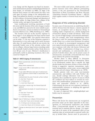 x-ray change and the diagnosis was based on measure-
ment of intraosseous pressure and histological features of
bone biopsy (or nowadays on MRI). In Stage 2 the
femoral head contour was still normal but there were
early signs of reactive change in the subchondral area.
Stage 3 was deﬁned by clearcut x-ray signs of osteonecro-
sis with evidence of structural damage and distortion of
the bone outline. In Stage 4 there were collapse of the
articular surface and signs of secondary OA.
Later modiﬁcations involving assessment of both
the extent and the location of the early changes on plain
x-ray and MRI have proved to be more reliable as pre-
dictors of outcome, at least in relation to femoral head
necrosis (Shimizu et al., 1994; Steinberg et al., 1995).
The location and size of the necrotic segment in
Ficat stages 1–3 are deﬁned by the hypo-intense band
on the T1 weighted MRI. Two general observations
can be made: (1) the size of the ischaemic segment is
determined at a very early stage and it rarely increases
after that; (2) small lesions which do not involve the
maximally loaded zone of the articular surface tend
not to collapse, whereas large lesions extending under
the maximally loaded articular surface break down in
over 60 per cent of cases. Shimizu’s classiﬁcation is
particularly useful in planning treatment; this is dis-
cussed in Chapter 19.
The most widely used system, which permits com-
parison between series from different participating
centres, is the one promoted by the International
Association of Bone Circulation and Bone Necrosis
(Association Research Circulation Osseous – ARCO)
which applies mainly to femoral head necrosis (Table
6.1).
Diagnosis of the underlying disorder
In many cases of osteonecrosis an underlying disorder
will be obvious from the history: a known episode of
trauma, an occupation such as deep-sea diving or
working under compressed air, a family background
of Gaucher’s disease or sickle-cell disease. There may
be a record of high-dosage corticosteroid administra-
tion; for example, after renal transplantation where
the drug is used for immunosuppression. However,
smaller doses (e.g. as short-term treatment for asthma
or as an adjunct in neurosurgical emergencies) and
even topical steroid preparations can also be danger-
ous in patients with other risk factors (Solomon and
Pearse, 1994). Combinations of drugs (e.g. cortico-
steroids and azathioprine, or corticosteroids after a
period of alcohol abuse) also can be potent causes of
osteonecrosis; occasionally corticosteroids have been
given without the patient’s knowledge.
Alcohol abuse is often difﬁcult to determine
because patients tend to hide the information. There
is no biochemical marker that is speciﬁc for high
alcohol intake but elevation of three or four of the fol-
lowing is suggestive: aspartate transaminase, γ-glu-
tamyl transpeptidase, serum urate, serum triglyceride
and mean red cell volume (Whitehead et al., 1978).
Ideally patients with very early non-traumatic
osteonecrosis, and children with early Perthes’ dis-
ease, should undergo laboratory tests for coagu-
lopathies; this is justiﬁed by reports of cases in which
the condition has been halted or reversed by treat-
ment with antithrombotic preparations such as war-
farin and stanozolol (Glueck et al., 1997b).
Unfortunately the tests are very expensive and there is
understandable resistance to adopting this approach
in routine management.
In cases of suspected SLE, antiphospholipid anti-
bodies may be measured.
Prevention
Where risk factors for osteonecrosis are recognized,
preventive steps can be taken especially in the man-
agement of corticosteroid medication and alcohol
abuse. Corticosteroids should be used only when
essential and in minimal effective dosage. It is impor-
tant also to be aware of the cumulative effect of even
moderate doses of corticosteroids in patients with a his-
tory of alcohol abuse. Anoxia must be prevented in
GENERALORTHOPAEDICS
108
6
Table 6.1 ARCO staging of osteonecrosis
Stage 0 Patient asymptomatic and all clinical investigations
‘normal’
Biopsy shows osteonecrosis
Stage 1 X-rays normal. MRI or radionuclide scan shows
osteonecrosis
Stage 2 X-rays and/or MRI show early signs of osteonecrosis
but no distortion of bone shape or subchondral ‘cres-
cent sign’
Subclassiﬁcation by area of articular surface involved:
A = less than 15 per cent
B = 15–30 per cent
C = more than 30 per cent
Stage 3 X-ray shows ‘crescent sign’ but femoral head still
spherical
Subclassiﬁcation by length of ‘crescent’/articular sur-
face:
A = less than 15 per cent
B = 15–30 per cent
C = more than 30 per cent
Stage 4 Signs of ﬂattening or collapse of femoral head
A = less than 15 per cent of articular surface
B = 15–30 per cent of articular surface
C = more than 30 per cent of articular surface
Stage 5 Changes as above plus loss of ‘joint space’ (secondary
OA)
Stage 6 Changes as above plus marked destruction of articular
surfaces
 