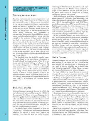 SYSTEMIC DISORDERS ASSOCIATED
WITH OSTEONECROSIS
DRUG-INDUCED NECROSIS
Alcohol, corticosteroids, immunosuppressives and
cytotoxic drugs, either singly or in combination, are
the commonest causes of non-traumatic osteonecro-
sis. ‘At risk’ doses for these drugs have not been estab-
lished; the threshold depends not only on the total
intake but also on the time over which the intake is
spread and the presence or absence of associated dis-
orders which themselves may predispose to
osteonecrosis. A cumulative dose of 2000 mg of pred-
nisone equivalent administered over several years (for
example in the treatment of rheumatoid arthritis) is
less likely to cause osteonecrosis than the same dose
given over a period of a few months (e.g. after organ
transplantation). It is important to bear in mind that
multiple causative agents have an additive effect; thus,
osteonecrosis has been encountered after compara-
tively short courses and low doses of corticosteroids
(totals of 800 mg or less), but in these cases an addi-
tive factor can almost always be identiﬁed (Solomon
and Pearse, 1994).
The threshold dose for alcohol is equally vague.
However, based on the known dose relationship of
alcohol-induced fatty degeneration of the liver, we
would set it at around 150 mg of ethanol per day
(for men) – the equivalent of 300 mL of spirits, 1.2
litres of table wine or 3 litres of beer – continuing for
over 2 years. The dose for women is considerably
less. Asking patients ‘How much do you drink?’ is
unlikely to elicit an accurate response. However, the
presence of raised serum triglyceride and g-GT lev-
els, together with an increased mean corpuscular vol-
ume (MCV), is suggestive of excessive alcohol
intake.
SICKLE-CELL DISEASE
Sickle-cell disease is a genetic disorder in which the
red cells contain abnormal haemoglobin (HbS). In
deoxygenated blood there is increased aggregation of
the haemoglobin molecules and distortion of the red
cells, which become somewhat sickle-shaped. At ﬁrst
this is reversible and the cells reacquire their normal
shape when the blood is oxygenated. Eventually, how-
ever, the red cell membrane becomes damaged and
the cells are permanently deformed.
The sickle-cell trait, which originated in West and
Central Africa centuries ago, is an example of natural
selection for survival in areas where malaria was
endemic. From there the gene was carried to coun-
tries along the Mediterranean, the Persian Gulf, parts
of India and across the Atlantic where it appears in
people of Afro-American descent. In recent years it
has spread more widely in Europe but it is rarely
encountered south of the equator.
Sickle-cell disease is most likely in homozygous off-
spring (those with HbS genes from both mother and
father), but it may also occur in heterozygous children
with HbS/C haemoglobinopathy and HbS/thalas-
saemia. Inheritance of one HbS gene and one normal
b-globin gene confers the (heterozygous) sickle-cell
trait; HbS concentration is low and sickling occurs
only under conditions of hypoxia (e.g. under inefﬁ-
cient anaesthesia, in extreme cold, at very high alti-
tudes and when ﬂying in unpressurized aircraft).
In the established disorder, the main clinical fea-
tures are due to a combination of chronic haemolytic
anaemia and a tendency to clumping of the sickle-
shaped cells which results in diminished capillary ﬂow
and recurrent episodes of intracapillary thrombosis.
Secondary changes such as trabecular coarsening,
infarctions of the marrow, periostitis and osteonecro-
sis are common. Complications include hyperuri-
caemia (due to increased red cell turnover) and an
increased susceptibility to bacterial infection.
Clinical features
Children during the ﬁrst two years of life may present
with swelling of the hands and feet. X-rays at ﬁrst
seem normal, but later there may be suggestive fea-
tures such as marrow densities and periosteal new
bone formation (‘dactylitis’). These changes are usu-
ally transient, but treatment is required for pain.
In older children a typical feature is recurrent
episodes of severe pain, sometimes associated with
fever. These ‘crises’, which may affect almost any part
of the body, are thought to be due to infarcts.
Osteonecrosis of the femoral head is common, both
in children (when it is sometimes mistaken for Perthes’
disease) and in young adults, in whom other causes of
non-traumatic osteonecrosis have to be excluded
(Iwegbu and Fleming, 1985). Males and females are
affected with almost equal frequency. The child devel-
ops a painful limp and movements are restricted.
X-rays may show no more than a diffuse increase in
density of the epiphysis; however, in most cases the
changes are very similar to those of Perthes’ disease,
usually going on to ﬂattening of the epiphysis. In
young adults there are both destructive lesions and
diffuse sclerosis of the femoral head. The head of the
humerus and the femoral condyles may be similarly
affected.
Other bone changes are due to a combination of
marrow hyperplasia and medullary infarctions. Tra-
becular coarsening and thickening of the cortices may
be mistaken for signs of infection.
GENERALORTHOPAEDICS
110
6
 