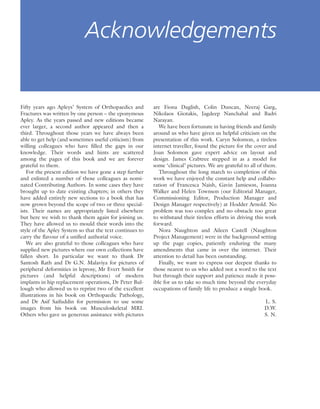 Fifty years ago Apleys’ System of Orthopaedics and
Fractures was written by one person – the eponymous
Apley. As the years passed and new editions became
ever larger, a second author appeared and then a
third. Throughout those years we have always been
able to get help (and sometimes useful criticism) from
willing colleagues who have ﬁlled the gaps in our
knowledge. Their words and hints are scattered
among the pages of this book and we are forever
grateful to them.
For the present edition we have gone a step further
and enlisted a number of those colleagues as nomi-
nated Contributing Authors. In some cases they have
brought up to date existing chapters; in others they
have added entirely new sections to a book that has
now grown beyond the scope of two or three special-
ists. Their names are appropriately listed elsewhere
but here we wish to thank them again for joining us.
They have allowed us to mould their words into the
style of the Apley System so that the text continues to
carry the ﬂavour of a uniﬁed authorial voice.
We are also grateful to those colleagues who have
supplied new pictures where our own collections have
fallen short. In particular we want to thank Dr
Santosh Rath and Dr G.N. Malaviya for pictures of
peripheral deformities in leprosy, Mr Evert Smith for
pictures (and helpful descriptions) of modern
implants in hip replacement operations, Dr Peter Bul-
lough who allowed us to reprint two of the excellent
illustrations in his book on Orthopaedic Pathology,
and Dr Asif Saifuddin for permission to use some
images from his book on Musculoskeletal MRI.
Others who gave us generous assistance with pictures
are Fiona Daglish, Colin Duncan, Neeraj Garg,
Nikolaos Giotakis, Jagdeep Nanchahal and Badri
Narayan.
We have been fortunate in having friends and family
around us who have given us helpful criticism on the
presentation of this work. Caryn Solomon, a tireless
internet traveller, found the picture for the cover and
Joan Solomon gave expert advice on layout and
design. James Crabtree stepped in as a model for
some ‘clinical’ pictures. We are grateful to all of them.
Throughout the long march to completion of this
work we have enjoyed the constant help and collabo-
ration of Francesca Naish, Gavin Jamieson, Joanna
Walker and Helen Townson (our Editorial Manager,
Commissioning Editor, Production Manager and
Design Manager respectively) at Hodder Arnold. No
problem was too complex and no obstacle too great
to withstand their tireless efforts in driving this work
forward.
Nora Naughton and Aileen Castell (Naughton
Project Management) were in the background setting
up the page copies, patiently enduring the many
amendments that came in over the internet. Their
attention to detail has been outstanding.
Finally, we want to express our deepest thanks to
those nearest to us who added not a word to the text
but through their support and patience made it poss-
ible for us to take so much time beyond the everyday
occupations of family life to produce a single book.
L. S.
D.W.
S. N.
Acknowledgements
 