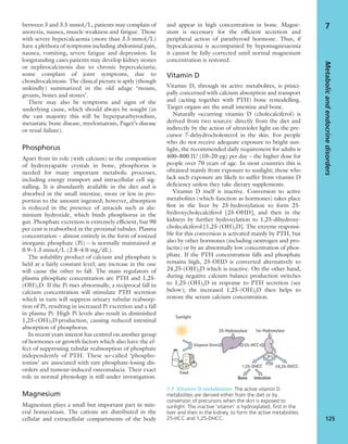between 3 and 3.5 mmol/L, patients may complain of
anorexia, nausea, muscle weakness and fatigue. Those
with severe hypercalcaemia (more than 3.5 mmol/L)
have a plethora of symptoms including abdominal pain,
nausea, vomiting, severe fatigue and depression. In
longstanding cases patients may develop kidney stones
or nephrocalcinosis due to chronic hypercalciuria;
some complain of joint symptoms, due to
chondrocalcinosis. The clinical picture is aptly (though
unkindly) summarized in the old adage ‘moans,
groans, bones and stones’.
There may also be symptoms and signs of the
underlying cause, which should always be sought (in
the vast majority this will be hyperparathyroidism,
metastatic bone disease, myelomatosis, Paget’s disease
or renal failure).
Phosphorus
Apart from its role (with calcium) in the composition
of hydroxyapatite crystals in bone, phosphorus is
needed for many important metabolic processes,
including energy transport and intracellular cell sig-
nalling. It is abundantly available in the diet and is
absorbed in the small intestine, more or less in pro-
portion to the amount ingested; however, absorption
is reduced in the presence of antacids such as alu-
minium hydroxide, which binds phosphorus in the
gut. Phosphate excretion is extremely efﬁcient, but 90
per cent is reabsorbed in the proximal tubules. Plasma
concentration – almost entirely in the form of ionized
inorganic phosphate (Pi) – is normally maintained at
0.9–1.3 mmol/L (2.8–4.0 mg/dL).
The solubility product of calcium and phosphate is
held at a fairly constant level; any increase in the one
will cause the other to fall. The main regulators of
plasma phosphate concentration are PTH and 1,25-
(OH)2D. If the Pi rises abnormally, a reciprocal fall in
calcium concentration will stimulate PTH secretion
which in turn will suppress urinary tubular reabsorp-
tion of Pi, resulting in increased Pi excretion and a fall
in plasma Pi. High Pi levels also result in diminished
1,25-(OH)2D production, causing reduced intestinal
absorption of phosphorus.
In recent years interest has centred on another group
of hormones or growth factors which also have the ef-
fect of suppressing tubular reabsorption of phosphate
independently of PTH. These so-called ‘phospho-
tonins’ are associated with rare phosphate-losing dis-
orders and tumour-induced osteomalacia. Their exact
role in normal physiology is still under investigation.
Magnesium
Magnesium plays a small but important part in min-
eral homeostasis. The cations are distributed in the
cellular and extracellular compartments of the body
and appear in high concentration in bone. Magne-
sium is necessary for the efﬁcient secretion and
peripheral action of parathyroid hormone. Thus, if
hypocalcaemia is accompanied by hypomagnesaemia
it cannot be fully corrected until normal magnesium
concentration is restored.
Vitamin D
Vitamin D, through its active metabolites, is princi-
pally concerned with calcium absorption and transport
and (acting together with PTH) bone remodelling.
Target organs are the small intestine and bone.
Naturally occurring vitamin D (cholecalciferol) is
derived from two sources: directly from the diet and
indirectly by the action of ultraviolet light on the pre-
cursor 7-dehydrocholesterol in the skin. For people
who do not receive adequate exposure to bright sun-
light, the recommended daily requirement for adults is
400–800 IU (10–20 μg) per day – the higher dose for
people over 70 years of age. In most countries this is
obtained mainly from exposure to sunlight; those who
lack such exposure are likely to suffer from vitamin D
deﬁciency unless they take dietary supplements.
Vitamin D itself is inactive. Conversion to active
metabolites (which function as hormones) takes place
ﬁrst in the liver by 25-hydroxylation to form 25-
hydroxycholecalciferol [25-OHD], and then in the
kidneys by further hydroxylation to 1,25-dihydroxy-
cholecalciferol [1,25-(OH)2D]. The enzyme responsi-
ble for this conversion is activated mainly by PTH, but
also by other hormones (including oestrogen and pro-
lactin) or by an abnormally low concentration of phos-
phate. If the PTH concentration falls and phosphate
remains high, 25-OHD is converted alternatively to
24,25-(OH)2D which is inactive. On the other hand,
during negative calcium balance production switches
to 1,25-(OH)2D in response to PTH secretion (see
below); the increased 1,25-(OH)2D then helps to
restore the serum calcium concentration.
Metabolicandendocrinedisorders
125
7
7.7 Vitamin D metabolism The active vitamin D
metabolites are derived either from the diet or by
conversion of precursors when the skin is exposed to
sunlight. The inactive ‘vitamin’ is hydroxylated, ﬁrst in the
liver and then in the kidney, to form the active metabolites
25-HCC and 1,25-DHCC.
 
