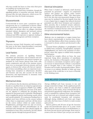 Metabolicandendocrinedisorders
127
7who may actually lose bone at a time when their peers
are building up to peak bone mass.
Androgens also retard bone resorption, though the
signalling pathway is somewhat uncertain. Bone loss
increases after the male climacteric, which occurs 15–
20 years later than the female menopause.
Glucocorticoids
Corticosteroids in excess cause a pernicious type of
osteoporosis due to a combination of factors: dimin-
ished osteoblastic bone formation (the most impor-
tant effect), an adverse effect on collagen, decreased
intestinal calcium absorption and increased calcium
excretion. RANKL expression by osteoblasts is
enhanced and OPG expression is opposed, leading to
increased osteoclastogenesis and bone resorption.
Thyroxine
Thyroxine increases both formation and resorption,
but more so the latter; hyperthyroidism is associated
with high bone turnover and osteoporosis.
Local factors
The intimate processes of signalling between
osteoblasts and osteoclasts, cell recruitment and acti-
vation, spatial organization and mineral transport are
mediated by local factors derived from bone cells,
matrix components and cells of the immune system.
Some serve as messengers between systemic and local
agents, or between the various cells that are responsi-
ble for bone remodelling; others are important in pro-
moting bone resorption in inﬂammatory disorders
and fractures and may also account for the bone
destruction and hypercalcaemia in metastatic bone
disease and myelomatosis.
Mechanical stress
It is well known that the direction and thickness of tra-
beculae in cancellous bone are related to regional stress
trajectories. This is recognized in Wolff’s Law (1896),
which says that the architecture and mass of the skele-
ton are adjusted to withstand the prevailing forces
imposed by functional need or deformity. Physiological
stress is supplied by gravity, load-bearing, muscle action
and vascular pulsation. If a continuous bending force is
applied, more bone will form on the concave surfaces
(where there is compression) and bone will thin down
on the convex surfaces (which are under tension).
Weightlessness, prolonged bed rest, lack of exercise,
muscular weakness and limb immobilization are all
associated with osteoporosis. How physical signals are
transmitted to bone cells is not known, but they almost
certainly operate through local growth factors.
Electrical stimulation
When bone is loaded or deformed, small electrical
potentials are generated – negative on compressed
surfaces and positive on surfaces under tension
(Brighton and McCluskey, 1986). This observation
led to the idea that stress-generated changes in bone
mass may be mediated by electrical signals; from this
it was a logical step to suggest that induced electrical
potentials can affect bone formation and resorption.
How, precisely, this is mediated remains unknown.
Electromagnetic ﬁeld potentials have been used for
the treatment of delayed fracture union and regional
osteoporosis, so far with inconclusive results.
Other environmental factors
Moderate rises in temperature or oxygen tension have
been shown experimentally to increase bone forma-
tion. Acid–base balance affects bone resorption, which
is increased in chronic acidosis and decreased in alka-
losis.
Increased dietary phosphates or pyrophosphates tend
to inhibit bone resorption. Pyrophosphate analogues
(bisphosphonates) are used in the treatment of osteo-
porosis, where they appear to inhibit both resorption
and formation.
Fluoride has complex effects on bone, the most
important being direct stimulation of osteoblastic
activity, the formation of ﬂuorapatite crystals (which
are resistant to osteoclastic resorption) and an appar-
ent increase in mineral density without a concomitant
gain in strength; there is also evidence of calcium
retention and secondary hyperparathyroidism. Fluoro-
sis occurs as an endemic disorder in India and some
other parts of the world due to an excess of ﬂuoride
in the drinking water.
AGE-RELATED CHANGES IN BONE
During childhood each bone increases in size and
changes somewhat in shape. At the epiphyseal growth
plate (physis), new bone is added by endochondral
ossiﬁcation; on the surface, bone is formed directly by
sub-periosteal appositional ossiﬁcation; the medullary
cavity is expanded by endosteal bone resorption; bul-
bous bone ends are re-formed and sculpted continu-
ously by coordinated formation and resorption.
Although during childhood each bone gets longer
and wider, the bone tissue of which it is made remains
quite porous.
Between puberty and 30 years of age the haversian
canals and intertrabecular spaces are to some extent
ﬁlled in and the cortices increase in overall thickness; i.e.
the bones become heavier and stronger. Bone mass in-
creases at the rate of about 3 per cent per year and dur-
 