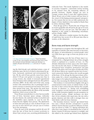 ing the third decade each individual attains a state of
peak bone mass, the level of which is determined by ge-
netic, hormonal, nutritional and environmental fac-
tors. By the end of bone growth, mean bone mass is
about 5–10 per cent greater in young men than in
young women, due mainly to increased appositional
bone formation when androgen levels rise after puberty
(Seeman, 2003). At the other end of the scale, young
women with amenorrhoea due to prolonged and in-
tensive exercise or anorexia nervosa tend to have lower
than normal bone mass. The greater the peak bone
mass, the less marked will be the effects of the inevitable
depletion which occurs in later life.
From 30 years onwards there is a slow but inexorable
loss of bone; haversian spaces enlarge, trabeculae
become thinner, the endosteal surface is resorbed and
the medullary space expands, i.e. year by year the
bones become slightly more porous. The diminution
in bone mass proceeds at a rate of about 0.3 per cent
per year in men and 0.5 per cent per year in women
up to the menopause.
From the onset of the menopause and for the next 10
years the rate of bone loss in women accelerates to
about 3 per cent per year, occurring predominantly in
trabecular bone. This steady depletion is due mainly
to excessive resorption – osteoclastic activity seeming
to be released from the restraining inﬂuence of
gonadal hormone. (Similar changes are seen in
younger women about 5 years after oophorectomy).
About 30 per cent of white women will lose bone to
the extent of developing postmenopausal osteoporo-
sis. For reasons that are not yet fully understood, the
degree of bone depletion is less marked in blacks than
in whites (Solomon 1968).
From the age of 65 or 70 years the rate of bone loss
in women gradually tails off and by the age of 75 years
it is about 0.5 per cent per year. This later phase of
depletion is due mainly to diminishing osteoblastic
activity (Parﬁtt, 1988).
Men are affected in a similar manner, but the phase
of rapid bone loss occurs 15 or 20 years later than in
women, at the climacteric.
Bone mass and bone strength
It is important to recognize that throughout life, and
regardless of whether bone mass increases or decreases,
the degree of mineralization in normal people varies
very little from age to age or from one person to an-
other.
With advancing years the loss of bone mass is ac-
companied by a disproportionate loss of bone strength,
which is explained in a number of ways. (1) The
absolute diminution in bone mass is the most impor-
tant, but not the only, factor. (2) With increased post-
menopausal bone resorption, perforations and gaps
appear in the plates and cross-spars of trabecular bone;
not all these defects are repaired and the loss of struc-
tural connectivity further reduces the overall strength
of the bone. (3) In old age the decrease in bone cell ac-
tivity makes for a slower remodelling rate; old bone
takes longer to be replaced and microtrauma to be re-
paired, thus increasing the likelihood of stress failure.
This tendency to increased bone fragility with age is
counteracted to some extent, in tubular bones, by the
fact that as their cortices become thinner they actually
increase in diameter; i.e. during each remodelling
cycle resorption exceeds formation on the endosteal
surface while formation slightly exceeds resorption on
the periosteal surface. Simple mechanics can show
that, of two cylinders with equal mass, the one with a
greater diameter and thin walls is stronger than one
with thicker walls but lesser diameter.
The boundary between ‘normal’ age-related bone
loss and a clinical disorder (osteoporosis) is poorly
deﬁned. Factors that have an adverse inﬂuence on bone
mass are shown in Table 7.2. Ageing individuals also
often have some degree of osteomalacia due to lack of
dietary vitamin D and poor exposure to sunlight, and
this added to the normal age-related bone depletion
GENERALORTHOPAEDICS
128
7
7.8 Age-related changes in bone These ﬁne-detail
x-rays of iliac crest biopsies and femoral head slices show
the marked contrast between trabecular density in a
healthy 40-year-old woman (a,b) and one of 75 years
(c,d).
(c) (d)
(a) (b)
 