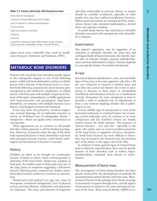 makes them more vulnerable than usual to insufﬁ-
ciency fractures (Schnitzler and Solomon, 1983).
METABOLIC BONE DISORDERS
Patients with metabolic bone disorders usually appear
to the orthopaedic surgeon in one of the following
guises: a child with bone deformities (rickets); an elderly
person with a fracture of the femoral neck or a verte-
bral body following comparatively minor trauma (post-
menopausal or post-climacteric osteoporosis); an elderly
patient with bone pain and multiple compression frac-
tures of the spine (osteomalacia); a middle-aged person
with hypercalcaemia and pseudogout (hyperpara-
thyroidism); or someone with multiple fractures and a
history of prolonged corticosteroid treatment.
X-rays may show stress fractures, vertebral compres-
sion, cortical thinning, loss of trabecular structure or
merely an ill-deﬁned loss of radiographic density –
osteopaenia – which can signify either osteomalacia or
osteoporosis.
These appearances are so common in old people
that they seldom generate a call for detailed investiga-
tion. However, in patients under the age of 50, those
with repeated fractures or bone deformities and those
with associated systemic features, a full clinical, radio-
logical and biochemical evaluation is essential.
History
Children are likely to be brought for examination
because of failure to thrive, below-normal growth or
deformity of the lower limbs. Adults may complain of
back pain, the sudden onset of bone pain near one of
the large joints or symptoms suggesting a full-blown
fracture following some comparatively modest injury.
Generalized muscle weakness is common in osteoma-
lacia.
Details such as the patient’s sex, age, race, onset of
menopause, nutritional background, level of physical
activity, previous illnesses, medication and operations
are important. The onset and duration of symptoms
and their relationship to previous disease or trauma
should be carefully considered, especially in older
people who may have suffered insufﬁciency fractures.
Other causal associations are retarded growth, malnu-
trition, dietary fads, intestinal malabsorption, alcohol
abuse and cigarette smoking.
A careful family history may yield clues to heritable
disorders associated with osteoporosis and vulnerabil-
ity to fracture.
Examination
The patient’s appearance may be suggestive of an
endocrine or metabolic disorder: the moon face and
cushingoid build of hypercortisonism; the smooth, hair-
less skin of testicular atrophy; physical underdevelop-
ment and bone deformities in rickets. Thoracic kyphosis
is a non-speciﬁc feature of vertebral osteoporosis.
X-rays
Decreased skeletal radiodensity is a late and unreliable
sign of bone loss; it becomes apparent only after a 30
per cent reduction in mineral or skeletal mass, and
even then one cannot tell whether this is due to osteo-
porosis (a decrease in bone mass) or osteomalacia
(insufﬁcient mineralization of bone) or a combination
of both. Sometimes the term osteopaenia is used to
describe a mild or moderate loss of radiodensity in
bone x-rays without implying whether this is patho-
logical or not.
A more reliable sign of osteoporosis is a loss of the
horizontal trabeculae in vertebral bodies; the remain-
ing vertical trabeculae seem, by contrast, to be more
conspicuous and the vertebral cortices are sharply
etched around the faded interiors. The presence of
obvious fractures – new and old – especially in the
spine, ribs, pubic rami or corticocancellous junctions
of the long bones, is suggestive of severe osteoporo-
sis. Small stress fractures are more difﬁcult to detect:
they may be found in the femoral neck, the proximal
part of the femur or the upper end of the tibia.
In addition to these general signs of reduced bone
mass or defective mineralization, there may be speciﬁc
features of bone disorders such as rickets, hyper-
parathyroidism, metastatic bone disease or myelo-
matosis.
Measurement of bone mass
The investigation of bone-losing disorders has been
greatly advanced by the development of methods for
measuring bone mineral density and bone mass. Meas-
urement is based on the principle that a beam of energy
is attenuated as it passes through bone, and the degree
of attenuation is related to the mass and mineral con-
tent of the bone. Bone mineral density (BMD) is ex-
Metabolicandendocrinedisorders
129
7Table 7.2 Factors adversely affecting bone mass
Early onset of menopause
General nutritional deﬁciency and ill health
Lack of vitamin D, calcium and phosphate
Chronic illness
High consumption of alcohol
Smoking
Inactivity
Long-term medication (anti-inﬂammatory drugs, diuretics,
glucocorticoids, antiepileptic drugs, thyroid hormone)
 