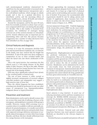 early postmenopausal syndrome characterized by
rapid bone loss due predominantly to increased osteo-
clastic resorption (high-turnover osteoporosis) and a
less well-deﬁned syndrome which emerges in elderly
people and is due to a gradual slow-down in
osteoblastic activity and the increasing effects of
dietary insufﬁciencies, chronic ill health and reduced
mobility (low-turnover osteoporosis).
Around the menopause, and for the next 10 years,
bone loss normally accelerates to about 3 per cent per
year compared with 0.3 per cent during the preceding
two decades. This is due mainly to increased bone
resorption, the withdrawal of oestrogen having
removed one of the normal restraints on osteoclastic
activity. Genetic inﬂuences play an important part in
determining when and how this process becomes
exaggerated, but a number of other risk factors have
been identiﬁed (see Box on page 132).
Clinical features and diagnosis
A woman at or near the menopause develops back
pain and increased thoracic kyphosis; she, or someone
in the family, may have noticed that her height has
diminished. X-rays of the spine may show wedging or
compression of one or more vertebral bodies and
often the lateral view also shows calciﬁcation of the
aorta.
This is the typical picture, but sometimes the ﬁrst
clinical event is a low-energy fracture of the distal
radius (Colles’ fracture), the hip or the ankle. Women
who have had one low-energy fracture have twice the
normal risk of developing another.
DXA may show signiﬁcantly reduced bone density
in the vertebral bodies or femoral neck.
The rate of bone turnover is either normal or
slightly increased; measurement of excreted collagen
cross-link products and telopeptides may suggest a
high-turnover type of bone loss.
Once the clinical diagnosis has been established,
screening tests should be performed to rule out other
causes of osteoporosis (e.g. hyperparathyroidism,
malignant disease or hypercortisonism).
Prevention and treatment
Bone densitometry can be used to identify women who
are at more than usual risk of suffering a fracture at the
menopause, and prophylactic treatment of this group is
sensible. However, routine DXA screening (even in
countries where it is available) is still not universally em-
ployed; for practical purposes, it is usually reserved for
women with multiple risk factors and particularly those
with suspected oestrogen deﬁciency (premature or sur-
gically induced menopause) or some other bone-losing
disorder, and those who have already suffered previous
low-energy fractures at the menopause.
Women approaching the menopause should be
advised to maintain adequate levels of dietary calcium
and vitamin D, to keep up a high level of physical
activity and to avoid smoking and excessive consump-
tion of alcohol. If necessary, the recommended daily
requirements should be met by taking calcium and
vitamin D supplements; these measures have been
shown to reduce the risk of low-energy fractures in
elderly women (Chapuy et al., 1994).
Hormone replacement therapy (HRT) Until the beginning
of the twenty-ﬁrst century HRT was the most widely
used medication for postmenopausal osteoporosis.
Taking oestrogen (or a combination of oestrogen and
progesterone) for 5–10 years was shown convincingly
to reduce the risk of osteoporotic fractures, though
after stopping the medication the BMD gradually falls
to the usual low level. Moreover there was growing
concern about the apparent increased risks of
thromboembolism, stroke, breast cancer and uterine
cancer. As more experience has been gained with other
antiresorptive drugs, the preference for HRT has
waned.
Bisphosphonates Bisphosphonates are now regarded as
the preferred medication for postmenopausal
osteoporosis. They act by reducing osteoclastic bone
resorption and the general rate of bone turnover. The
newer preparations have been shown to prevent bone
loss and to reduce the risk of vertebral and hip
fractures. Alendronate can be administered by mouth
in once-weekly doses for both prevention and
treatment of osteoporosis. Gastrointestinal side effects
are a bother and suitable precautions should be taken;
for patients who cannot tolerate the drug, pamidronate
has been given intravenously at 3-monthly intervals.
Parathyroid hormone Trials of parathyroid hormone,
either by itself or in combination with alendronate,
have shown good results in obtaining a rise in BMD in
patients with postmenopausal osteoporosis (Black et
al., 2005). This could be a way of managing patients
with severe osteoporosis who do not respond to
bisphosphonates alone.
Recent advances in drug treatment A novel way of
reducing osteoclastic activity and bone resorption is to
interrupt the RANKL–RANK interaction which is
essential for prompting osteoclastogenesis (see page
122). Phase 3 trials are now being conducted using
denosumab, an antibody to RANKL, which holds out
the promise of an effective new line of treatment for
postmenopausal osteoporosis (McClung et al., 2006).
Management of fractures Femoral neck and other
long-bone fractures may need operative treatment.
Methods are described in the relevant chapters in
Section 3.
Vertebral fractures are painful and patients will need
Metabolicandendocrinedisorders
133
7
 