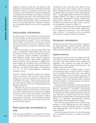 analgesic treatment, partial rest and assistance with
personal care for about 6 weeks. Physiotherapy should
initially be aimed at maintaining muscle tone and
movement in all unaffected areas; if pain is adequately
controlled, patients should be encouraged to walk and
when symptoms allow they can be introduced to pos-
tural training. Spinal orthoses may be needed for sup-
port and pain relief, but they cannot be expected to
correct any structural deformity. Operative measures
are occasionally called for to treat severe compression
fractures.
INVOLUTIONAL OSTEOPOROSIS
In advanced age the rate of bone loss slowly decreases
but the incidence of femoral neck and vertebral frac-
tures rises steadily; by around 75 years of age almost a
third of white women will have at least one vertebral
fracture. For reasons that are not completely known,
age-related fractures are much less common in black
people.
BMD measurements in this age group show that
there is considerable overlap between those who suf-
fer fractures and those who do not; the assumption is
that qualitative changes contribute increasingly to
bone fragility in old age. Causes include a rising inci-
dence of chronic illness, mild urinary insufﬁciency,
dietary deﬁciency, lack of exposure to sunlight, mus-
cular atrophy, loss of balance and an increased ten-
dency to fall. Many old people suffer from vitamin D
deﬁciency and develop some degree of osteomalacia
on top of the postmenopausal osteoporosis
(Solomon, 1973).
Treatment Initially, treatment is directed at manage-
ment of the fracture. This will often require internal
ﬁxation; the sooner these patients are mobilized and
rehabilitated the better. Patients with muscle weak-
ness and/or poor balance may beneﬁt from gait train-
ing and, if necessary, the use of walking aids and rail
ﬁttings in the home.
Thereafter the question of general treatment must
be considered. Obvious factors such as concurrent ill-
ness, dietary deﬁciencies, lack of exposure to sunlight
and lack of exercise will need attention. If the patient
is not already on vitamin D and calcium as well as
antiresorptive medication, this should be prescribed;
although bone mass will not be restored, at least fur-
ther loss may be slowed.
POST-CLIMACTERIC OSTEOPOROSIS IN
MEN
With the gradual depletion in androgenic hormones,
men eventually suffer the same bone changes as post-
menopausal women, only this occurs about 15 years
later unless there is some speciﬁc cause for testicular
failure. Osteoporotic fractures in men under 60 years of
age should arouse the suspicion of some underlying dis-
order – notably hypogonadism, metastatic bone disease,
multiple myeloma, liver disease, renal hypercalciuria,
alcohol abuse, malabsorption disorder, malnutrition,
glucocorticoid medication or anti-gonadal hormone
treatment for prostate cancer. Other causes of second-
ary osteoporosis are shown in Table 7.4.
Treatment is much the same as for postmenopausal
osteoporosis. Vitamin D and calcium supplementa-
tion is important; alendronate is the antiresorptive
drug of choice. If testosterone levels are unusually
low, hormone treatment should be considered.
SECONDARY OSTEOPOROSIS
Among the numerous causes of secondary osteoporo-
sis, hypercortisonism, gonadal hormone deﬁciency,
hyperthyroidism, multiple myeloma, chronic alco-
holism and immobilization will be considered further.
Hypercortisonism
Glucocorticoid overload occurs in endogenous Cush-
ing’s disease or after prolonged treatment with corti-
costeroids. This often results in severe osteoporosis,
especially if the condition for which the drug is
administered is itself associated with bone loss – for
example, rheumatoid arthritis.
Glucocorticoids have a complex mode of action.
The deleterious effect on bone is mainly by suppres-
sion of osteoblast function, but it also causes reduced
calcium absorption, increased calcium excretion and
stimulation of PTH secretion (Hahn, 1980). There is
now evidence that it also depresses OPG expression
and this would have an enhancing effect on osteoclas-
togenesis and bone resorption.
Treatment presents a problem, because the drug may
be essential for the control of some generalized disease.
However, forewarned is forearmed: corticosteroid
dosage should be kept to a minimum, and it should not
be forgotten that intra-articular preparations and corti-
sone ointments are absorbed and may have systemic
effects if given in high dosage or for prolonged periods.
Patients on long-term glucocorticoid treatment
should, ideally, be monitored for bone density.
Preventive measures include the use of calcium sup-
plements (at least 1500 mg per day) and vitamin D
metabolites. In postmenopausal women and elderly
men bisphosphonates may be effective in reducing
bone resorption.
In late cases general measures to control bone pain
may be required. Fractures are treated as and when
they occur.
GENERALORTHOPAEDICS
134
7
 