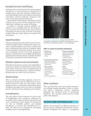 Gonadal hormone insufficiency
Oestrogen lack is an important factor in postmenopausal
osteoporosis. It also accounts for osteoporosis in
younger women who have undergone oophorectomy,
and in pubertal girls with ovarian agenesis and primary
amenorrhoea (Turner’s syndrome). Treatment is the
same as for postmenopausal osteoporosis.
Amenorrhoeic female athletes, and adolescents with
anorexia nervosa, may become osteoporotic; fortu-
nately these conditions are usually self-limiting.
A decline in testicular function probably con-
tributes to the continuing bone loss and rising frac-
ture rate in men over 70 years of age. A more obvious
relationship is found in young men with overt hypog-
onadism; this may require long-term treatment with
testosterone.
Hyperthyroidism
Thyroxine speeds up the rate of bone turnover, but re-
sorption exceeds formation. Osteoporosis is quite com-
mon in hyperthyroidism, but fractures usually occur
only in older people who suffer the cumulative effects
of the menopause and thyroid overload. In the worst
cases osteoporosis may be severe with spontaneous
fractures, a marked rise in serum alkaline phosphatase,
hypercalcaemia and hypercalciuria. Treatment is needed
for both the osteoporosis and the thyrotoxicosis.
Multiple myeloma and carcinomatosis
Generalized osteoporosis, anaemia and a high ESR are
characteristic features of myelomatosis and metastatic
bone disease. Bone loss is due to overproduction of
local osteoclast-activating factors. Treatment with bis-
phosphonates may reduce the risk of fracture.
Alcohol abuse
This is a common (and often neglected) cause of os-
teoporosis at all ages, with the added factor of an in-
creased tendency to falls and other injuries. Bone
changes are due to a combination of decreased calcium
absorption, liver failure and a toxic effect on osteoblast
function. Alcohol also has a mild glucocorticoid effect.
Immobilization
The worst effects of stress reduction are seen in states
of weightlessness; bone resorption, unbalanced by
formation, leads to hypercalcaemia, hypercalciuria and
severe osteoporosis. Lesser degrees of osteoporosis
are seen in bedridden patients, and regional
osteoporosis is common after immobilization of a
limb. The effects can be mitigated by encouraging
mobility, exercise and weightbearing.
Other conditions
There are many other causes of secondary osteoporo-
sis, including hyperparathyroidism (which is consid-
ered below), rheumatoid arthritis, ankylosing
spondylitis and subclinical forms of osteogenesis
imperfecta. The associated clinical features usually
point to the diagnosis.
RICKETS AND OSTEOMALACIA
Rickets and osteomalacia are different expressions of
the same disease: inadequate mineralization of bone.
Osteoid throughout the skeleton is incompletely
Metabolicandendocrinedisorders
135
7
7.12 Disuse osteoporosis X-ray of the knee after
prolonged immobilization. Note the extremely thin cortices
and the loss of trabecular pattern in the metaphyses.
Table 7.4 Causes of secondary osteoporosis
Nutritional
Malabsorption
Malnutrition
Scurvy
Inﬂammatory disorders
Rheumatoid disease
Ankylosing spondylitis
Tuberculosis
Drug induced
Corticosteroids
Excessive alcohol
consumption
Anticonvulsants
Heparin
Immunosuppressives
Endocrine disorders
Gonadal insufﬁciency
Hyperparathyroidism
Thyrotoxicosis
Cushing’s disease
Malignant disease
Carcinomatosis
Multiple myeloma
Leukaemia
Other
Smoking
Chronic obstructive
pulmonary disease
Osteogenesis imperfecta
Chronic renal disease
 
