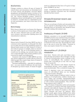 Biochemistry
Changes common to almost all types of vitamin D
related rickets and osteomalacia are diminished levels
of serum calcium and phosphate, increased alkaline
phosphatase and diminished urinary excretion of cal-
cium. In vitamin D deﬁciency 25-OH D levels also are
low. The ‘calcium phosphate product’ (derived by
multiplying calcium and phosphorus levels expressed
in mmol/L), normally about 3, is diminished in rick-
ets and osteomalacia, and values of less than 2.4 are
diagnostic.
Bone biopsy
With clearcut clinical and x-ray features the diagnosis
is obvious. In less typical cases a bone biopsy will pro-
vide the answer. Osteoid seams are both wider and
more extensive, and tetracycline labelling shows that
mineralization is defective.
Treatment
Dietary lack of vitamin D (less than 100 IU per day) is
common in strict vegetarians, in old people who often
eat very little and even in entire populations whose tra-
ditional foods contain very little vitamin D. If there is
also reduced exposure to sunlight, rickets or osteoma-
lacia may result. The use of sun-blocking lotions, or
overall cover by clothing, may seriously reduce expo-
sure to ultraviolet light. Some of these problems can be
corrected by simple social adjustments.
Treatment with vitamin D (400–1000 IU per day)
and calcium supplements is usually effective; however,
elderly people often require larger doses of vitamin D
(up to 2000 IU per day).
Intestinal malabsorption – especially fat malabsorp-
tion – can cause vitamin D deﬁciency (fat and vitamin
D absorption go hand in hand). If vitamin D supple-
ments are administered they have to be given in large
doses (50 000 IU per day).
Surgery Established long-bone deformities may need
bracing or operative correction once the metabolic
disorder has been treated.
VITAMIN D RESISTANT RICKETS AND
OSTEOMALACIA
There are several types of rickets and osteomalacia that
do not respond to physiological doses of vitamin D.
Although some are uncommon, they should be borne
in mind in dealing with resistant cases.
Inadequacy of hepatic 25-OHD
Defective conversion to (or too-rapid breakdown of)
25-OHD in the liver may result from long-term admin-
istration of anticonvulsants or rifampicin, and if these
drugs are prescribed it is wise to give adequate amounts
of vitamin D at the same time. Occasionally the condi-
tion is also seen in severe liver failure. Treatment in
these cases requires vitamin D in very large doses.
Abnormalities of 1,25-(OH)2D
metabolism
Renal failure Patients with early renal failure some-
times develop osteomalacia; this is thought to be due
to reduced 1α-hydroxylase activity resulting in deﬁ-
ciency of 1,25-(OH)2D. The condition can be
treated with 1,25-(OH)2D (or else with very large
doses of vitamin D).
Patients with advanced renal disease treated by
haemodialysis develop a more complex syndrome –
renal osteodystrophy. This is considered on page 141.
Vitamin D dependent rickets and osteomalacia Rare
causes of 1,25-(OH)2D failure are two heritable
(autosomal recessive) disorders.
Type I (pseudo vitamin D deﬁcient rickets) is due to
deﬁciency of 1α-hydroxylase; children develop very
severe rickets and secondary hyperparathyroidism
causing multiple fractures and generalized myopathy,
as well as dental enamel hypoplasia. They need life-
long treatment with 1-(OH) D.
Type II vitamin D dependent rickets and osteomala-
cia is resistant to treatment with both vitamin D and
calcitriol (1,25-(OH)2D). Plasma 1,25-(OH)2D levels
are elevated but vitamin D receptors at the target
organs (intestine and bone) are defective. Bone
changes usually appear during childhood but adults
also are affected. There is hypocalcaemia and second-
ary hyperparathyroidism. Neither vitamin D nor any
GENERALORTHOPAEDICS
138
7
OSTEOMALACIA AND OSTEOPOROSIS
Common in ageing women
Prone to pathological fracture
Decreased bone density
Osteomalacia Osteoporosis
Unwell Well
Generalized chronic ache Pain only after fracture
Muscles weak Muscles normal
Looser’s zones No Looser’s zones
Alkaline phosphatase Normal
increased
Serum phosphorus Normal
decreased
Ca × P <2.4 mmol/L Ca × P >2.4 mmol/L
 