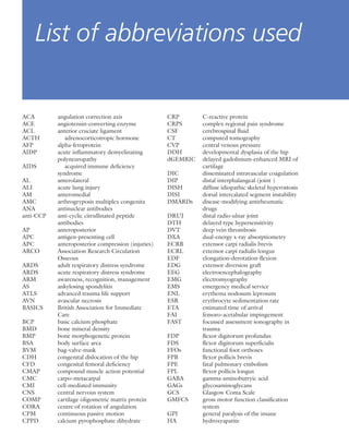 ACA angulation correction axis
ACE angiotensin-converting enzyme
ACL anterior cruciate ligament
ACTH adrenocorticotropic hormone
AFP alpha-fetoprotein
AIDP acute inﬂammatory demyelinating
polyneuropathy
AIDS acquired immune deﬁciency
syndrome
AL anterolateral
ALI acute lung injury
AM anteromedial
AMC arthrogryposis multiplex congenita
ANA antinuclear antibodies
anti-CCP anti-cyclic citrullinated peptide
antibodies
AP anteroposterior
APC antigen-presenting cell
APC anteroposterior compression (injuries)
ARCO Association Research Circulation
Osseous
ARDS adult respiratory distress syndrome
ARDS acute respiratory distress syndrome
ARM awareness, recognition, management
AS ankylosing spondylitis
ATLS advanced trauma life support
AVN avascular necrosis
BASICS British Association for Immediate
Care
BCP basic calcium phosphate
BMD bone mineral density
BMP bone morphogenetic protein
BSA body surface area
BVM bag-valve-mask
CDH congenital dislocation of the hip
CFD congenital femoral deﬁciency
CMAP compound muscle action potential
CMC carpo-metacarpal
CMI cell-mediated immunity
CNS central nervous system
COMP cartilage oligometric matrix protein
CORA centre of rotation of angulation
CPM continuous passive motion
CPPD calcium pyrophosphate dihydrate
CRP C-reactive protein
CRPS complex regional pain syndrome
CSF cerebrospinal ﬂuid
CT computed tomography
CVP central venous pressure
DDH developmental dysplasia of the hip
dGEMRIC delayed gadolinium-enhanced MRI of
cartilage
DIC disseminated intravascular coagulation
DIP distal interphalangeal (joint )
DISH diffuse idiopathic skeletal hyperostosis
DISI dorsal intercalated segment instability
DMARDs disease-modifying antirheumatic
drugs
DRUJ distal radio-ulnar joint
DTH delayed type hypersensitivity
DVT deep vein thrombosis
DXA dual-energy x-ray absorptiometry
ECRB extensor carpi radialis brevis
ECRL extensor carpi radialis longus
EDF elongation-derotation-ﬂexion
EDG extensor diversion graft
EEG electroencephalography
EMG electromyography
EMS emergency medical service
ENL erythema nodosum leprosum
ESR erythrocyte sedimentation rate
ETA estimated time of arrival
FAI femoro-acetabular impingement
FAST focussed assessment sonography in
trauma
FDP ﬂexor digitorum profundus
FDS ﬂexor digitorum superﬁcialis
FFOs functional foot orthoses
FPB ﬂexor pollicis brevis
FPE fatal pulmonary embolism
FPL ﬂexor pollicis longus
GABA gamma-aminobutryic acid
GAGs glycosaminoglycans
GCS Glasgow Coma Scale
GMFCS gross motor function classiﬁcation
system
GPI general paralysis of the insane
HA hydroxyapatite
List of abbreviations used
 