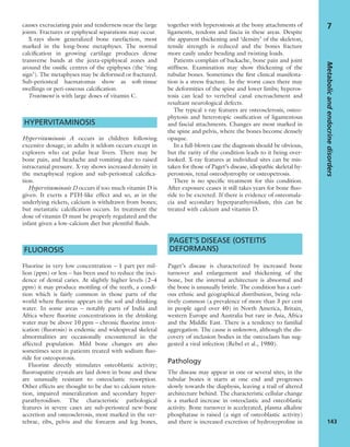 causes excruciating pain and tenderness near the large
joints. Fractures or epiphyseal separations may occur.
X-rays show generalized bone rarefaction, most
marked in the long-bone metaphyses. The normal
calciﬁcation in growing cartilage produces dense
transverse bands at the juxta-epiphyseal zones and
around the ossiﬁc centres of the epiphyses (the ‘ring
sign’). The metaphyses may be deformed or fractured.
Sub-periosteal haematomas show as soft-tissue
swellings or peri-osseous calciﬁcation.
Treatment is with large doses of vitamin C.
HYPERVITAMINOSIS
Hypervitaminosis A occurs in children following
excessive dosage; in adults it seldom occurs except in
explorers who eat polar bear livers. There may be
bone pain, and headache and vomiting due to raised
intracranial pressure. X-ray shows increased density in
the metaphyseal region and sub-periosteal calciﬁca-
tion.
Hypervitaminosis D occurs if too much vitamin D is
given. It exerts a PTH-like effect and so, as in the
underlying rickets, calcium is withdrawn from bones;
but metastatic calciﬁcation occurs. In treatment the
dose of vitamin D must be properly regulated and the
infant given a low-calcium diet but plentiful ﬂuids.
FLUOROSIS
Fluorine in very low concentration – 1 part per mil-
lion (ppm) or less – has been used to reduce the inci-
dence of dental caries. At slightly higher levels (2–4
ppm) it may produce mottling of the teeth, a condi-
tion which is fairly common in those parts of the
world where ﬂuorine appears in the soil and drinking
water. In some areas – notably parts of India and
Africa where ﬂuorine concentrations in the drinking
water may be above 10 ppm – chronic ﬂuorine intox-
ication (ﬂuorosis) is endemic and widespread skeletal
abnormalities are occasionally encountered in the
affected population. Mild bone changes are also
sometimes seen in patients treated with sodium ﬂuo-
ride for osteoporosis.
Fluorine directly stimulates osteoblastic activity;
ﬂuoroapatite crystals are laid down in bone and these
are unusually resistant to osteoclastic resorption.
Other effects are thought to be due to calcium reten-
tion, impaired mineralization and secondary hyper-
parathyroidism. The characteristic pathological
features in severe cases are sub-periosteal new-bone
accretion and osteosclerosis, most marked in the ver-
tebrae, ribs, pelvis and the forearm and leg bones,
together with hyperostosis at the bony attachments of
ligaments, tendons and fascia in these areas. Despite
the apparent thickening and ‘density’ of the skeleton,
tensile strength is reduced and the bones fracture
more easily under bending and twisting loads.
Patients complain of backache, bone pain and joint
stiffness. Examination may show thickening of the
tubular bones. Sometimes the ﬁrst clinical manifesta-
tion is a stress fracture. In the worst cases there may
be deformities of the spine and lower limbs; hyperos-
tosis can lead to vertebral canal encroachment and
resultant neurological defects.
The typical x-ray features are osteosclerosis, osteo-
phytosis and heterotopic ossiﬁcation of ligamentous
and fascial attachments. Changes are most marked in
the spine and pelvis, where the bones become densely
opaque.
In a full-blown case the diagnosis should be obvious,
but the rarity of the condition leads to it being over-
looked. X-ray features at individual sites can be mis-
taken for those of Paget’s disease, idiopathic skeletal hy-
perostosis, renal osteodystrophy or osteopetrosis.
There is no speciﬁc treatment for this condition.
After exposure ceases it still takes years for bone ﬂuo-
ride to be excreted. If there is evidence of osteomala-
cia and secondary hyperparathyroidism, this can be
treated with calcium and vitamin D.
PAGET’S DISEASE (OSTEITIS
DEFORMANS)
Paget’s disease is characterized by increased bone
turnover and enlargement and thickening of the
bone, but the internal architecture is abnormal and
the bone is unusually brittle. The condition has a curi-
ous ethnic and geographical distribution, being rela-
tively common (a prevalence of more than 3 per cent
in people aged over 40) in North America, Britain,
western Europe and Australia but rare in Asia, Africa
and the Middle East. There is a tendency to familial
aggregation. The cause is unknown, although the dis-
covery of inclusion bodies in the osteoclasts has sug-
gested a viral infection (Rebel et al., 1980).
Pathology
The disease may appear in one or several sites; in the
tubular bones it starts at one end and progresses
slowly towards the diaphysis, leaving a trail of altered
architecture behind. The characteristic cellular change
is a marked increase in osteoclastic and osteoblastic
activity. Bone turnover is accelerated, plasma alkaline
phosphatase is raised (a sign of osteoblastic activity)
and there is increased excretion of hydroxyproline in
Metabolicandendocrinedisorders
143
7
 