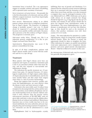 innominate bone is involved. The x-ray appearances
suggest an atrophic arthritis with sparse remodelling,
and at operation joint vascularity is increased.
Nerve compression and spinal stenosis Occasionally this
is the ﬁrst abnormality to be detected, and may call for
deﬁnitive surgical treatment. Local bone hypertrophy
may cause hearing loss.
Bone sarcoma Osteosarcoma arising in an elderly
patient is almost always due to malignant transforma-
tion in Paget’s disease. The frequency of malignant
change is probably around 1 per cent. It should
always be suspected if a previously diseased bone
becomes more painful, swollen and tender. Occasion-
ally it presents as the ﬁrst evidence of Paget’s disease.
The prognosis is extremely grave.
High-output cardiac failure Though rare, this is an
important general complication. It is due to pro-
longed, increased bone blood ﬂow.
Hypercalcaemia Hypercalcaemia may occur if the
patient is immobilized for long.
In spite of all these complications, patients with
Paget’s disease usually come to terms with the condi-
tion and live to a ripe old age.
Treatment
Most patients with Paget’s disease never have any
symptoms and require no treatment. Sometimes pain
is due to an associated arthritis rather than bone dis-
ease, and this may respond to non-steroidal anti-
inﬂammatory therapy.
The indications for speciﬁc treatment are: (1) per-
sistent bone pain; (2) repeated fractures; (3) neuro-
logical complications; (4) high-output cardiac failure;
(5) hypercalcaemia due to immobilization; and (6) for
some months before and after major bone surgery
where there is a risk of excessive haemorrhage.
Drugs that suppress bone turnover, notably calci-
tonin and bisphosphonates, are most effective when
the disease is active and bone turnover is high.
Calcitonin is the most widely used. It reduces bone
resorption by decreasing both the activity and the num-
ber of osteoclasts; serum alkaline phosphatase and uri-
nary hydroxyproline levels are lowered. Salmon calci-
tonin is more effective than the porcine variety;
subcutaneous injections of 50–100 MRC units are
given daily until pain is relieved and the alkaline phos-
phatase levels are reduced and stabilized. Maintenance
injections once or twice weekly may have to be con-
tinued indeﬁnitely, but some authorities advocate stop-
ping the drug and resuming treatment if symptoms re-
cur. Calcitonin can also be administered in a nasal
spray.
Bisphosphonates bind to hydroxyapatite crystals,
inhibiting their rate of growth and dissolution. It is
claimed that the reduction in bone turnover following
their use is associated with the formation of lamellar
rather than woven bone and that, even after treatment
is stopped, there may be prolonged remission of dis-
ease (Bickerstaff et al., 1990). Etidronate can be given
orally (always on an empty stomach) but dosage
should be kept low (e.g. 5 mg/kg per day for up to 6
months) and vitamin D and calcium should also be
given lest impaired bone mineralization results in
osteomalacia. The newer bisphosphonates (e.g. alen-
dronate or pamidronate) do not have this disadvan-
tage, so they should be used as the treatment of
choice; they produce remissions even with short
courses of 1 or 2 weeks.
Surgery The main indication for operation is a patho-
logical fracture, which (in a long bone) usually requires
internal ﬁxation. When the fracture is treated the
opportunity should be taken to straighten the bone.
Other indications for surgery are painful osteoarthritis
(total joint replacement), nerve entrapment (decom-
pression) and severe spinal stenosis (decompression).
Beware – blood loss is likely to be excessive in these cases.
An osteosarcoma, if detected early, may be resectable,
but generally the prognosis is grave.
GENERALORTHOPAEDICS
146
7
(a) (b)
7.24 Endocrine disorders (a) Hypopituitarism: a boy of
12 with the unmistakable build of Frölich’s syndrome.
(b) Hyperpituitarism: this 16-year-old giant suffered from a
pituitary adenoma.
 