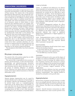 ENDOCRINE DISORDERS
The endocrine system plays an important part in skele-
tal growth and maturation, as well as the maintenance
of bone turnover. The anterior lobe of the pituitary
gland directly affects growth; it also controls the activ-
ities of the thyroid, the gonads and the adrenal cortex,
each of which has its own inﬂuence on bone; and the
pituitary itself is subject to feedback stimuli from the
other glands. The various mechanisms are, in fact, part
of an interactive system in which balance is more
important than individual activity. For example: pitu-
itary growth hormone stimulates cell proliferation and
growth at the physes. Gonadal hormone promotes
growth plate maturation and fusion. While pituitary
activity is in the ascendant, the bones elongate; after
sexual maturation, the rise in gonadal hormone activ-
ity simultaneously ‘feeds back’ on the pituitary and
also directly closes down further physeal growth.
When the system goes out of balance abnormalities
occur. They are often complex, with several levels of
dysfunction, due to (a) the local effects of the lesion
which upsets the endocrine gland (e.g. pressure on
cranial nerves from a pituitary adenoma); (b) over-
secretion or undersecretion by the gland affected; and
(c) over- or under-activity of other glands that are
dependent on the primary dysfunctional gland.
The descriptions which follow have been somewhat
simpliﬁed.
PITUITARY DYSFUNCTION
The posterior lobe of the pituitary gland has no inﬂu-
ence on the musculoskeletal system.
The anterior lobe is responsible for the secretion of
pituitary growth hormone, as well as the thyrotropic,
gonadotropic and adrenocorticotropic hormones.
Abnormalities may affect the production of some of
these hormones and not others; thus there is no sin-
gle picture of ‘pituitary deﬁciency’ or ‘pituitary
excess’. Moreover, the clinical effects are determined
in part by the stage in skeletal maturation at which the
abnormality occurs.
Hypopituitarism
Anterior pituitary hyposecretion may be caused by
intrinsic disorders such as infarction or haemorrhage in
the pituitary, infection and intrapituitary tumours, or
by extrinsic lesions (such as a craniopharyngioma)
which press on the anterior lobe of the pituitary. In
some cases there may also be features due to posterior
lobe dysfunction (e.g. diabetes insipidus); and space-
occupying lesions are likely to have other intracranial
pressure effects, such as headache or visual ﬁeld defects.
CLINICAL FEATURES
Children In childhood and adolescence two distinct
clinical disorders are encountered. In the Lorain syn-
drome the predominant effect is on growth. The body
proportions are normal but the child fails to grow
(proportionate dwarﬁsm). Sexual development may
be unaffected. The condition must be distinguished
from other causes of short stature: hereditary or con-
stitutional shortness, which is not as marked; child-
hood illness or malnutrition; rickets; and the various
bone dysplasias, which generally result in dispropor-
tionate dwarﬁsm.
In Fröhlich’s adiposogenital syndrome the effects
include those of gonadal hormone deﬁciency. There is
delayed skeletal maturation associated with adiposity
and immaturity of the secondary sexual characteris-
tics. Weakness of the physes combined with dispro-
portionate adiposity may result in epiphyseal
displacement (epiphysiolysis or ‘slipped epiphysis’) at
the hip or knee.
Adults Panhypopituitarism causes a variety of symp-
toms and signs, including those of cortisol and sex
hormone deﬁciency. The only important skeletal
effect is premature osteoporosis.
INVESTIGATIONS
Laboratory investigations should include direct assays
and tests for hormone function.
X-rays of the skull may show expansion of the pitu-
itary fossa and erosion of the adjacent bone.
CT and MRI may reveal the tumour.
TREATMENT
Treatment will depend on the cause and the degree of
dwarﬁsm. If a tumour is identiﬁed, it can be removed
or ablated. A word of warning: the sudden reactiva-
tion of pituitary function after removal of a tumour
may result in slipping of the proximal femoral epiph-
ysis. Awareness of this risk will make for early diagno-
sis and, if necessary, surgical treatment of the
epiphysiolysis.
Growth hormone deﬁciency has been successfully
treated by the administration of biosynthetic growth
hormone (somatotropin). The response should be
checked by serial plots on the growth chart.
Hyperpituitarism
Oversecretion of pituitary growth hormone is usually
due to an acidophil adenoma. However, there are rare
cases of growth hormone secretion by pancreatic (and
other) tumours. The effects vary according to the age
of onset.
Gigantism Growth hormone oversecretion in child-
hood and adolescence causes excessive growth of the
Metabolicandendocrinedisorders
147
7
 