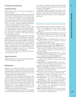 THYROID DYSFUNCTION
Hypothyroidism
Hypothyroidism takes various forms, depending on
the age of onset.
Congenital hypothyroidism (cretinism) may be caused
by developmental abnormalities of the thyroid, but it
also occurs in endemic form in areas of iodine deﬁ-
ciency. Unless the condition is treated immediately
(and diagnosis at birth is not easy!) the child becomes
severely dwarfed and may have learning disabilities.
X-rays may show irregular epiphyseal ossiﬁcation.
Treatment with thyroid hormone is essential.
Juvenile hypothyroidism is usually less severe than
the congenital type. Growth and sexual development
are retarded and the child may be mentally subnor-
mal. X-rays show the typical epiphyseal ‘fragmenta-
tion’ appearance. Treatment with thyroid hormone
may reverse these changes.
Adult hypothyroidism (myxoedema) may result from
some primary disorder of thyroid function (including
Hashimoto’s disease) or from iatrogenic suppression
following treatment for hyperthyroidism. The onset is
slow and there may be a long period of non-speciﬁc
symptoms such as weight increase, a general lack of
energy and depression. Later complications include
deafness, thinning of the hair, muscle weakness, nerve
entrapment syndromes and joint pain, sometimes
associated with CPPD crystal deposition.
Treatment with thyroxine is effective and will have
to be continued for life.
Hyperthyroidism
Hyperthyroidism is an important cause of osteoporo-
sis. This is dealt with on page 135.
PREGNANCY
Pregnancy can hardly be described as an endocrine
disorder. However, pregnant women often develop
musculoskeletal symptoms, some of which have been
ascribed to hormonal changes; others are due to the
increased weight and unusual posture.
Backache is common during the later months. The
lordotic posture may be to blame and postural exer-
cises are a help. But there is also increased laxity of the
pelvic joints due to secretion of relaxin, and this may
play a part. Back pain may persist after childbirth and
x-rays sometimes show increased sclerosis near the
sacroiliac joint – osteitis condensans ilii. This is, in all
probability, due to increased stress or minor trauma to
the bone associated with sacroiliac laxity.
Carpal tunnel syndrome is common; it is probably
due to ﬂuid retention and soft-tissue swelling. Opera-
tion should be avoided; symptoms can be controlled
with a wrist splint and the condition does not recur
after the end of pregnancy.
Rheumatic disorders respond in unusual ways.
Patients with rheumatoid arthritis often improve dra-
matically, while those with systemic lupus erythe-
matosus sometimes develop a severe exacerbation of
the disease.
REFERENCES AND FURTHER READING
Bickerstaff DR, Douglas DL, Burke PH et al. Improve-
ment in the deformity of the face in Paget’s disease
treated with diphosphonates. J Bone Joint Surg 1990;
72B: 132–6.
Black DM, Cummings SR, Karpf DB et al. Randomised
trial of effect of alendronate on risk of fracture in women
with existing vertebral fractures. Lancet 1996; 348:
1535–41.
Black DM, Bilezikian JP, Ensrud KE et al. One year of
alendronate after one year of parathyroid hormone.
N Engl J Med 2005; 353: 555–65.
Boyce BF, Xing L. Biology of RANK, RANKL and osteo-
protegerin. Arthritis Res Ther 2007; 9(Suppl 1):S1.
Brighton CT, McCluskey WP. Cellular response and mech-
anisms of action of electrically induced osteogenisis. In
Bone and Mineral Research 4th
ed Peck WA. Elsevier,
Amsterdam 1986.
Chapuy MC, Arlot ME, Delmas PD et al. Effect of calcium
and cholecalciferol treatment for three years on hip frac-
tures in elderly women. BMJ 1994; 308: 1081–2.
Cummings SR, Black DM, Nevitt MC et al. Bone density
at various sites for prediction of hip fractures. Lancet
1993; 341: 72–5.
El Hajj Fuleihan G, Testa MA, Angell JE et al. Repro-
ducibility of DXA absorptiometry: a model for bone loss
estimates. J Bone Miner Res 1995; 10: 1004–14.
Geneant HK, Engelke K, Fuerst T et al. Noninvasive
assessment of bone mineral and structure: State of the art.
J Bone Miner Res 1996; 11: 707–30.
Hahn TJ. Drug-induced disorders of vitamin D and mineral
metabolism. Clin Endocrinol Metab 1980; 9: 107–29.
Horowitz MC. Cytokines and estrogen in bone: anti-
osteoporotic effects. Science 1993; 260: 626–27.
HYP Consortium. A gene (PEX) with homologies to
endopeptidases is mutated in patients with X-linked
hypophosphatemic rickets. Nat Genet 1995; 11: 130–6.
Liberman UA, Downs RW Jr, Dequeker J et al. Effect of
oral alendronate on bone mineral density and the inci-
dence of fractures in postmenopausal osteoporosis.
N Engl J Med 1995; 333: 1437–43.
Lindsay R, Hart DM, Clark DM. The minimum effective
dose of estrogen for prevention of postmenopausal bone
loss. Obstet Gynecol 1984; 63: 759–63.
Metabolicandendocrinedisorders
149
7
 