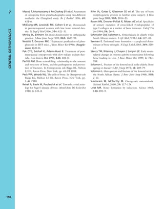 Masud T, Mootoosamy I, McCloskey EV et al. Assessment
of osteopenia from spinal radiographs using two different
methods: the Chingford study. Br J Radiol 1996; 69:
451–6.
McClung MR, Lewiecki ME, Cohen S et al. Denosumab
in postmenopausal women with low bone mineral den-
sity. N Engl J Med 2006; 354: 821–31.
Mirsky EC, Einhorn TA. Bone densitometry in orthopaedic
practice. J Bone Joint Surg 1998; 80A: 1687–98.
Nesbitt T, Drezner MK. Hepatocyte production of phos-
phatonin in HYP mice. J Bone Miner Res 1996; (Supple-
ment 1):S136.
Pak CYC, Sakhall K, Adams-Huet B. Treatment of post-
menopausal osteoporosis with slow-release sodium ﬂuo-
ride. Ann Intern Med 1995; 123: 401–8.
Parﬁtt AM. Bone remodelling: relationship to the amount
and structure of bone, and the pathogenesis and preven-
tion of fractures. In Osteoporosis eds Riggs BL, Nelton
LJ III, Raven Press, New York, pp. 45–93 1988.
Peck WA, Woods WL. The cells of bone. In Osteoporosis eds
Riggs BL, Melton LJ III, Raven Press, New York, pp.
1–44 1988.
Rebel A, Basle M, Poulard A et al. Towards a viral aetio-
logy for Paget’s disease of bone. Metab Bone Dis Relat Res
1980; 3: 235–8.
Rihn JA, Gates C, Glassman SD et al. The use of bone
morphogenetic protein in lumbar spine surgery. J Bone
Joint Surg 2008; 90A: 2014–25.
Rosen HN, Dresner-Pollak R, Moses AC et al. Speciﬁcity
of urinary excretion of cross-linked N-telopeptides of
type I collagen as a marker of bone turnover. Calcif Tiss
Int 1994; 54: 26–9.
Schnitzler CM, Solomon L. Osteomalacia in elderly white
South African women. S Afr Med J 1983; 64: 527–30.
Seeman E. Periosteal bone formation – a neglected deter-
minant of bone strength. N Engl J Med 2003; 349: 320–
23.
Skerry TM, Bitensky L, Chayen J, Lanyon LE. Early strain-
related changes in enzyme activity in osteocytes following
bone loading in vivo. J Bone Miner Res 1989; 4: 783–
788.
Solomon L. Fracture of the femoral neck in the elderly. Bone
ageing or disease? S Afr J Surg 1973; 11: 269–79.
Solomon L. Osteoporosis and fracture of the femoral neck in
the South African Bantu. J Bone Joint Surg 1968; 50B:
2–13.
Sundaram M, McCarthy M. Oncogeneic osteomalacia.
Skeletal Radiol, 2000; 29: 117–124.
Urist MR. Bone: formation by induction. Science 1965;
150: 893–9.
GENERALORTHOPAEDICS
150
7
 