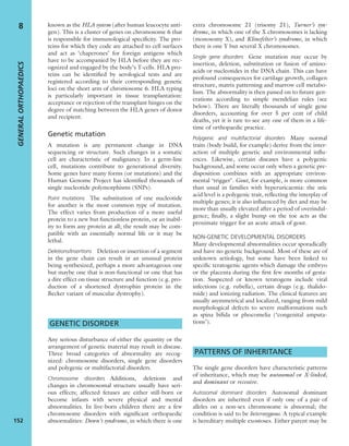 known as the HLA system (after human leucocyte anti-
gen). This is a cluster of genes on chromosome 6 that
is responsible for immunological speciﬁcity. The pro-
teins for which they code are attached to cell surfaces
and act as ‘chaperones’ for foreign antigens which
have to be accompanied by HLA before they are rec-
ognized and engaged by the body’s T-cells. HLA pro-
teins can be identiﬁed by serological tests and are
registered according to their corresponding genetic
loci on the short arm of chromosome 6. HLA typing
is particularly important in tissue transplantation:
acceptance or rejection of the transplant hinges on the
degree of matching between the HLA genes of donor
and recipient.
Genetic mutation
A mutation is any permanent change in DNA
sequencing or structure. Such changes in a somatic
cell are characteristic of malignancy. In a germ-line
cell, mutations contribute to generational diversity.
Some genes have many forms (or mutations) and the
Human Genome Project has identiﬁed thousands of
single nucleotide polymorphisms (SNPs).
Point mutations The substitution of one nucleotide
for another is the most common type of mutation.
The effect varies from production of a more useful
protein to a new but functionless protein, or an inabil-
ity to form any protein at all; the result may be com-
patible with an essentially normal life or it may be
lethal.
Deletions/Insertions Deletion or insertion of a segment
in the gene chain can result in an unusual protein
being synthesized, perhaps a more advantageous one
but maybe one that is non-functional or one that has
a dire effect on tissue structure and function (e.g. pro-
duction of a shortened dystrophin protein in the
Becker variant of muscular dystrophy).
GENETIC DISORDER
Any serious disturbance of either the quantity or the
arrangement of genetic material may result in disease.
Three broad categories of abnormality are recog-
nized: chromosome disorders, single gene disorders
and polygenic or multifactorial disorders.
Chromosome disorders Additions, deletions and
changes in chromosomal structure usually have seri-
ous effects; affected fetuses are either still-born or
become infants with severe physical and mental
abnormalities. In live-born children there are a few
chromosome disorders with signiﬁcant orthopaedic
abnormalities: Down’s syndrome, in which there is one
extra chromosome 21 (trisomy 21), Turner’s syn-
drome, in which one of the X chromosomes is lacking
(monosomy X), and Klinefelter’s syndrome, in which
there is one Y but several X chromosomes.
Single gene disorders Gene mutation may occur by
insertion, deletion, substitution or fusion of amino-
acids or nucleotides in the DNA chain. This can have
profound consequences for cartilage growth, collagen
structure, matrix patterning and marrow cell metabo-
lism. The abnormality is then passed on to future gen-
erations according to simple mendelian rules (see
below). There are literally thousands of single gene
disorders, accounting for over 5 per cent of child
deaths, yet it is rare to see any one of them in a life-
time of orthopaedic practice.
Polygenic and multifactorial disorders Many normal
traits (body build, for example) derive from the inter-
action of multiple genetic and environmental inﬂu-
ences. Likewise, certain diseases have a polygenic
background, and some occur only when a genetic pre-
disposition combines with an appropriate environ-
mental ‘trigger’. Gout, for example, is more common
than usual in families with hyperuricaemia: the uric
acid level is a polygenic trait, reﬂecting the interplay of
multiple genes; it is also inﬂuenced by diet and may be
more than usually elevated after a period of overindul-
gence; ﬁnally, a slight bump on the toe acts as the
proximate trigger for an acute attack of gout.
NON-GENETIC DEVELOPMENTAL DISORDERS
Many developmental abnormalities occur sporadically
and have no genetic background. Most of these are of
unknown aetiology, but some have been linked to
speciﬁc teratogenic agents which damage the embryo
or the placenta during the ﬁrst few months of gesta-
tion. Suspected or known teratogens include viral
infections (e.g. rubella), certain drugs (e.g. thalido-
mide) and ionizing radiation. The clinical features are
usually asymmetrical and localized, ranging from mild
morphological defects to severe malformations such
as spina biﬁda or phocomelia (‘congenital amputa-
tions’).
PATTERNS OF INHERITANCE
The single gene disorders have characteristic patterns
of inheritance, which may be autosomal or X-linked,
and dominant or recessive.
Autosomal dominant disorders Autosomal dominant
disorders are inherited even if only one of a pair of
alleles on a non-sex chromosome is abnormal; the
condition is said to be heterozygous. A typical example
is hereditary multiple exostoses. Either parent may be
GENERALORTHOPAEDICS
152
8
 