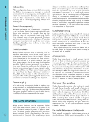 In-breeding
All types of genetic disease are more likely to occur in
the children of consanguineous marriages or in closed
communities where many people are related to each
other. The rare recessive disorders, in particular, are
seen in these circumstances, where there is an
increased risk of a homozygous pairing between two
mutant genes.
Genetic heterogenicity
The same phenotype (i.e. a patient with a characteris-
tic set of clinical features) can result from widely dif-
ferent gene mutations. For example, there are four
different types of osteogenesis imperfecta (brittle
bone disease), some showing autosomal dominant
and some autosomal recessive inheritance. Where this
occurs, the recessive form is usually the more severe.
Subtleties of this kind must be borne in mind when
counselling parents.
Genetic markers
Many common disorders show an unusually close as-
sociation with certain blood groups, tissue types or
other serum proteins that occur with higher than ex-
pected frequency in the patients and their relatives.
These are referred to as genetic markers; they arise
from gene sequences that do not cause the disease but
are either ‘linked’ to other (abnormal) loci or else ex-
press some factor that predisposes the individual to a
harmful environmental agent. A good example is anky-
losing spondylitis: over 90 per cent of patients, and 60
per cent of their ﬁrst-degree relatives, are positive for
HLA-B27. In this case (as in other autoimmune dis-
eases) the HLA marker gene may provide the necessary
conditions for invasion by a foreign viral fragment.
Gene mapping
With advancing recombinant DNA technology, the
genetic disorders are gradually being mapped to speciﬁc
loci. In some cases (e.g. Duchenne muscular dystrophy)
the mutant gene itself has been cloned, holding out the
possibility of effective treatment in the future.
PRE-NATAL DIAGNOSIS
Many genetic disorders can be diagnosed before
birth, thus improving the chances of treatment or, at
worst, giving the parents the choice of selective abor-
tion. Ultrasound imaging is harmless and is now done
almost routinely. On the other hand, tests that involve
amniocentesis or chorionic villus sampling carry a risk
of injury to the fetus and are therefore used only when
there is reason to suspect some abnormality. Indica-
tions are: (1) maternal age over 35 years (increased
risk of Down’s syndrome) or an unduly high paternal
age (increased risk of achondroplasia); (2) a previous
history of chromosomal abnormalities (e.g. Down’s
syndrome) or genetic abnormalities amenable to bio-
chemical diagnosis (neural tube defects, or inborn
errors of metabolism) which will beneﬁt from prompt
neonatal treatment; or (3) to conﬁrm non-invasive
tests suggesting an abnormality.
Maternal screening
Fetal neural tube defects are associated with increased
levels of alpha-fetoprotein (AFP) in the amniotic ﬂuid
and, to a lesser extent, the maternal blood. Women
with positive blood tests may be given the option of
further investigation by amniocentesis. It has also
been noted that abnormally low levels of AFP are
associated with Down’s syndrome.
Fetal cells may be present in maternal plasma and in
the near future it is possible that genetic testing of
these cells will be possible.
Amniocentesis
Under local anaesthesia, a small amount (about
20 ml) of ﬂuid is withdrawn from the amniotic sac
with a needle and syringe. (It is best to determine the
position of the fetus beforehand by ultrasonography.)
The procedure is usually carried out between the 12th
and 15th weeks of pregnancy. The ﬂuid can be exam-
ined directly for AFP and desquamated fetal cells can
be collected and cultured for chromosomal studies
and biochemical tests for enzyme disorders. It is well
to remember that this procedure carries a small risk
(0.5–0.75 per cent of cases) of losing the fetus.
Chorionic villus sampling
Under ultrasound screening, a ﬁne catheter is passed
through the cervix and a small sample of chorion is
sucked out. This is usually done between the 10th and
12th weeks of pregnancy. Mesenchymal ﬁbroblasts
can be cultured and used for chromosomal studies, bio-
chemical tests and DNA analysis. Rapid advances in
DNA technology have made it possible to diagnose
sickle-cell anaemia and haemophilia (among other dis-
orders) during early pregnancy, but spina biﬁda can-
not be tested for. The procedure-related fetal loss rate
is about 1 per cent.
Pre-implantation genetic diagnosis
With assisted reproductive technologies such as in
vitro fertilization (IVF), genetic abnormalities in the
GENERALORTHOPAEDICS
154
8
 