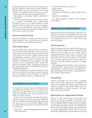 endocrine disorders such as rickets and pituitary or
thyroid dysfunction. Special tests are also available to
identify speciﬁc excretory metabolites in the storage
disorders, and speciﬁc enzyme activity can be meas-
ured in serum, blood cells or cultured ﬁbroblasts.
Bone biopsy is occasionally helpful in disorders of
bone density.
Direct testing for gene mutations is already available
for a number of conditions and is rapidly being
extended to others. It is a useful adjunct to clinical
diagnosis. Still somewhat controversial is its applica-
tion to pre-clinical diagnosis of late-onset disorders
and neonatal screening for potentially dangerous con-
ditions such as sickle-cell disease.
Previous medical history
Always ask whether the mother was exposed to ter-
atogenic agents (x-rays, cytotoxic drugs or virus infec-
tions) during the early months of pregnancy.
The family history
A careful family history should always be obtained.
This should include information about similar dis-
orders in parents and close relatives, previous deaths
in the family (and the cause of death), abortions and
consanguineous marriages. However, the fact that
parents or relatives are said to be ‘normal’ does not
exclude the possibility that they are either very mildly
affected or have a biochemical defect without any
physical abnormality. Many developmental disorders
have characteristic patterns of inheritance which may
be helpful in diagnosis.
Racial background is sometimes important: some
diseases are particularly common in certain communi-
ties, for example, sickle-cell disease in Negroid
peoples and Gaucher’s disease in Ashkenazi Jews.
DIAGNOSIS IN ADULTHOOD
It is unusual for a patient to present in adulthood with
a condition that has been present since birth but in
milder cases the abnormality may not have been rec-
ognized, particularly when several members of the
family are similarly affected.
In the worst of the genetic disorders the fetus is
still-born or survives for only a short time. Individuals
who reach adulthood, though recognizably abnormal,
may lead active lives, marry and have children of their
own. Nevertheless, they often seek medical advice for
several reasons:
• short stature – especially disproportionate shortness
of the lower limbs
• local bone deformities or exostoses
• spinal stenosis
• repeated fractures
• secondary osteoarthritis (e.g. due to epiphyseal dys-
plasia)
• joint laxity or instability.
The clinical approach is similar to that employed
with children.
PRINCIPLES OF MANAGEMENT
Management of the individual patient depends on the
diagnosis, the pattern of inheritance, the type and
severity of deformity or disability, mental capacity and
social aspirations. However, it is worth noting some
general principles.
Communication
Once the diagnosis has been made, the next step is to
explain as much as possible about the disorder to the
patient (if old enough) and the parents without
causing unnecessary distress. This is a skill that the
orthopaedic surgeon must develop. Nowadays, with
quick and easy access to the internet, it is relatively
easy to obtain useful information about almost any
condition, which the clinician can pass on in simple
language.
Rare developmental disorders are best treated in a
centre that offers a ‘special interest’ team consisting of
a paediatrician, medical geneticist, orthopaedic sur-
geon, psychologist, social worker, occupational thera-
pist, orthotist and prosthetist.
Counselling
Patients and families may need expert counselling
about (1) the likely outcome of the disorders; (2)
what will be required of the family; and (3) the risk of
siblings or children being affected. Where there are
severe deformities or mental disability, the entire
family may need counselling.
Maintaining an independent lifestyle
Parents are often anxious about having their child
grow up as ‘normal’ as possible, yet ‘normality’ may
mean something different for the child. For example,
it is expected that children will become independently
mobile only by learning to walk in a safe and effective
manner, but some children with genetic disorders may
be equally independently mobile with the use of a
wheelchair. Management must be inﬂuenced by goals
GENERALORTHOPAEDICS
156
8
 
