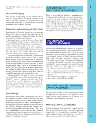 for adult life and not just the short-term goals of
childhood.
Intrauterine surgery
The concept of operating on the unborn fetus is
already a reality and is likely to be extended in the
future. At present, however, it is still too early to say
whether the advantages (e.g. prenatal skin closure for
dysraphism) will outweigh the risks.
Prevention and correction of deformities
Realignment of the limb, correction of ligamentous
laxity and/or joint reconstruction can improve the
stability and efﬁciency of gait and reduce the risk of
secondary joint degenerative change.
Anomalies such as coxa vara, genu valgum, club
foot, radial club hand or scoliosis (and many others
outside the ﬁeld of orthopaedics) are amenable to cor-
rective surgery. In recent years, with advances in
methods of limb lengthening, many short-limbed
patients have beneﬁted from this operation; however,
the risks should be carefully explained and the
expected beneﬁts should not be exaggerated.
Several developmental disorders are associated with
potentially dangerous spinal anomalies: for example,
spinal stenosis and cord compression in achondro-
plasia; atlantoaxial instability, due to odontoid aplasia,
in any disorder causing vertebral dysplasia; or severe
kyphoscoliosis, which occurs in a number of condi-
tions. Cord decompression or occipitocervical fusion
are perfectly feasible, but surgical correction of con-
genital kyphoscoliosis carries considerable risks and
should be undertaken only in specialized units.
When considering the need for surgery, it must be
remembered that some of these patients have a sig-
niﬁcantly reduced walking tolerance and hence
improvements in limb alignment or length, for
example, may not bring about any signiﬁcant func-
tional change. Conservative measures such as physio-
therapy and splinting still have an important role to
play.
Gene therapy
Gene therapy is still at the experimental stage. A car-
rier molecule or vector (often a virus that has been
genetically modiﬁed to carry some normal human
genetic material) is used to deliver the therapeutic (i.e.
normal) material into the abnormal target cells where
the DNA is ‘uploaded’ allowing, for example, func-
tional protein production to be resumed. There have
been considerable concerns that the viral ‘infection’
may trigger an immune reaction and this is one of sev-
eral factors affecting the development of this line of
therapy in the human ‘model’.
CLASSIFICATION OF
DEVELOPMENTAL DISORDERS
There is no completely satisfactory classiﬁcation of
developmental disorders. The same genetic abnormal-
ity may be expressed in different ways, while a variety
of gene defects may cause almost identical clinical syn-
dromes. The grouping used in Table 8.1 lists only the
least rare of the developmental disorders that come
within the sphere of orthopaedic surgery and offers
no more than a convenient way of remembering and
dividing the various clinical syndromes.
THE CHONDRO-
OSTEODYSTROPHIES
The chondro-osteodystrophies, or skeletal dysplasias,
are a large group of disorders characterized by abnor-
mal cartilage and bone growth. Since the various con-
ditions are caused by different gene defects, it would
be scientiﬁcally correct to classify them according to
their basic molecular pathology. However, the
orthopaedic surgeon faced with a patient will seek ﬁrst
to categorize the disorder according to recognizable
clinical and x-ray appearances; it is with this in mind
that the conditions are presented here in clinical
rather than etiological groups, as follows:
• those with predominantly epiphyseal changes
• those with predominantly physeal and metaphyseal
changes
• those with mainly diaphyseal changes; and
• those with a mixture of abnormalities.
DYSPLASIAS WITH PREDOMINANTLY
EPIPHYSEAL CHANGES
This group of disorders is characterized by abnormal
development and ossiﬁcation of the epiphyses. Limb
length may be reduced, though not as severely as in
conditions where the physis is affected.
MULTIPLE EPIPHYSEAL DYSPLASIA
Multiple epiphyseal dysplasia (MED) varies in severity
from a trouble-free disorder with mild anatomical
abnormalities to a severe crippling condition. There is
widespread involvement of the epiphyses but the ver-
tebrae are not at all, or only mildly, affected.
Geneticdisorders,skeletaldysplasiasandmalformations
157
8
 