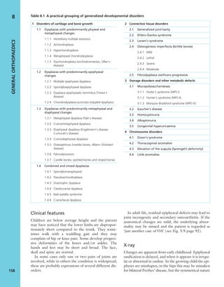 Clinical features
Children are below average height and the parents
may have noticed that the lower limbs are dispropor-
tionately short compared to the trunk. They some-
times walk with a waddling gait and they may
complain of hip or knee pain. Some develop progres-
sive deformities of the knees and/or ankles. The
hands and feet may be short and broad. The face,
skull and spine are normal.
In some cases only one or two pairs of joints are
involved, while in others the condition is widespread;
these are probably expressions of several different dis-
orders.
In adult life, residual epiphyseal defects may lead to
joint incongruity and secondary osteoarthritis. If the
anatomical changes are mild, the underlying abnor-
mality may be missed and the patient is regarded as
‘just another case of OA’ (see Fig. 5.9 page 92).
X-ray
Changes are apparent from early childhood. Epiphyseal
ossiﬁcation is delayed, and when it appears it is irregu-
lar or abnormal in outline. In the growing child the epi-
physes are misshapen; in the hips this may be mistaken
for bilateral Perthes’ disease, but the symmetrical nature
GENERALORTHOPAEDICS
158
8
1 Disorders of cartilage and bone growth
1.1 Dysplasias with predominantly physeal and
metaphyseal changes
1.1.1 Hereditary multiple exostosis
1.1.2 Achondroplasia
1.1.3 Hypochondroplasia
1.1.4 Metaphyseal chondrodysplasia
1.1.5 Dyschondroplasia (enchodromatosis, Ollier’s
disease)
1.2 Dysplasias with predominantly epiphyseal
changes
1.2.1 Multiple epiphyseal dysplasia
1.2.2 Spondyloepiphyseal dysplasia
1.2.3 Dysplasia epiphysealis hemimlica (Trevor’s
disease)
1.2.4 Chondrodysplasia punctata (stippled epiphysis)
1.3 Dysplasias with predominantly metaphyseal and
diaphyseal changes
1.3.1 Metaphyseal dysplasia (Pyle’s disease)
1.3.2 Craniometaphyseal dysplasia
1.3.3 Diaphyseal dysplasia (Engelmann’s disease,
Cumurati’s disease)
1.3.4 Craniodiaphyseal dysplasia
1.3.5 Osteopetrosis (marble bones, Albers–Shönbert
disease)
1.3.6 Pyknodysostosis
1.3.7 Candle bones, spotted bones and striped bones
1.4 Combined and mixed dysplasias
1.4.1 Spondylometaphyseal
1.4.2 Pseudoachondroplasia
1.4.3 Diastrophic dysplasia
1.4.4 Cleidocranial dysplasia
1.4.5 Nail–patella syndrome
1.4.6 Craniofacial dysplasia
2 Connective tissue disorders
2.1 Generalized joint laxity
2.2 Ehlers–Danlos syndrome
2.3 Larsen’s syndrome
2.4 Osteogenesis imperfecta (brittle bones)
2.4.1 Mild
2.4.2 Lethal
2.4.3 Severe
2.4.4 Moderate
2.5 Fibrodysplasia ossiﬁcans progressive
3 Storage disorders and other metabolic defects
3.1 Mucopolysaccharidoses
3.1.1 Hurler’s syndrome (MPS I)
3.1.2 Hunter’s syndrome (MPS II)
3.1.3 Morquio–Brailsford syndrome (MPS IV)
3.2 Gaucher’s disease
3.3 Homocystinuria
3.4 Alkaptonuria
3.5 Congenital hyperuricaemia
4 Chromosome disorders
4.1 Down’s syndrome
4.2 Thoracospinal anomalies
4.3 Elevation of the scapula (Sprengel’s deformity)
4.4 Limb anomalies
Table 8.1 A practical grouping of generalized developmental disorders
 